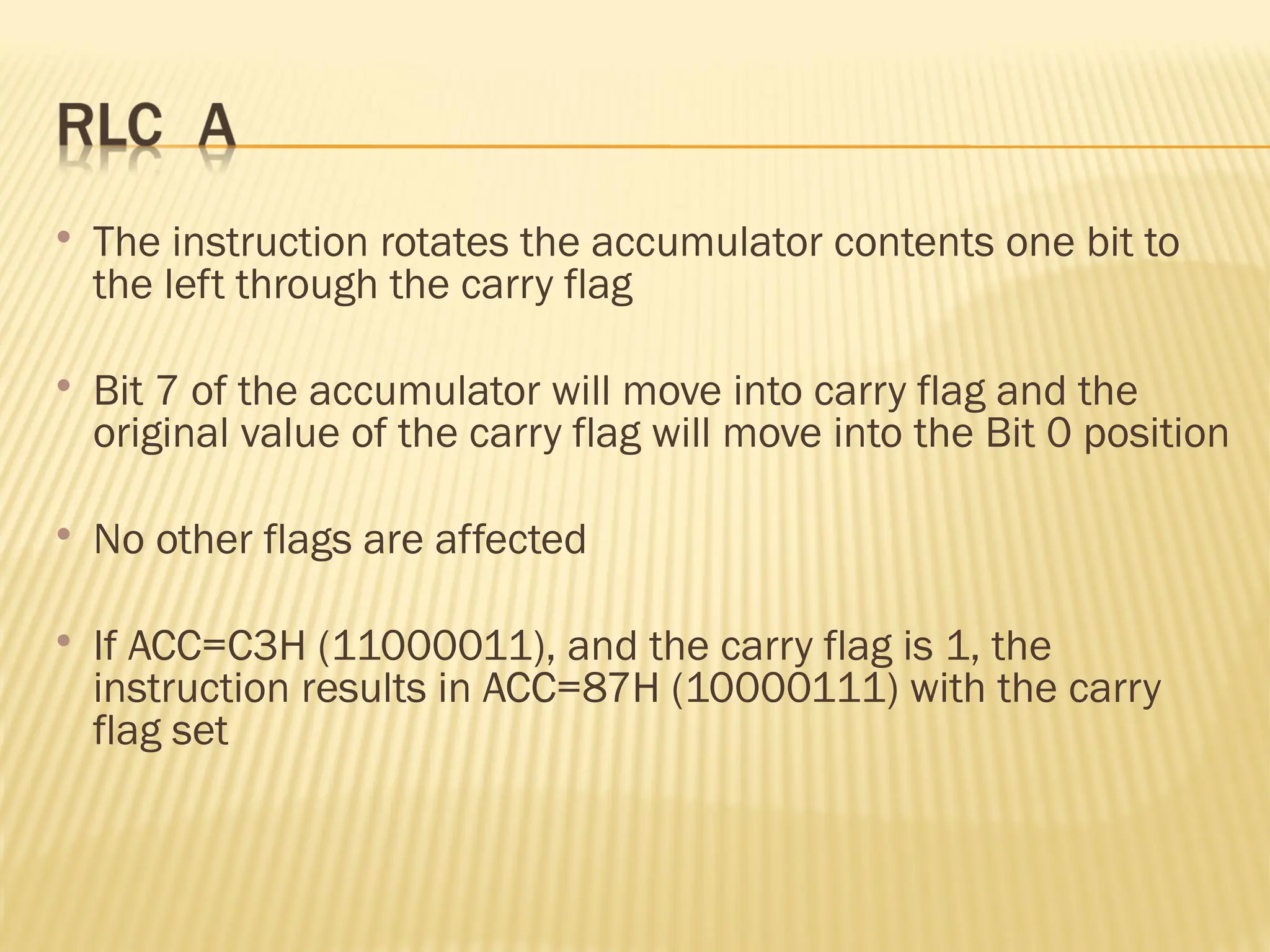  The instruction rotates the accumulator contents one bit to the left through the carry flag  Bit 7 of the accumulator will move into carry flag and the original value of the carry flag will move into the Bit 0 position  No other flags are affected  If ACC=C3H (11000011), and the carry flag is 1, the instruction results in ACC=87H (10000111) with the carry flag set 