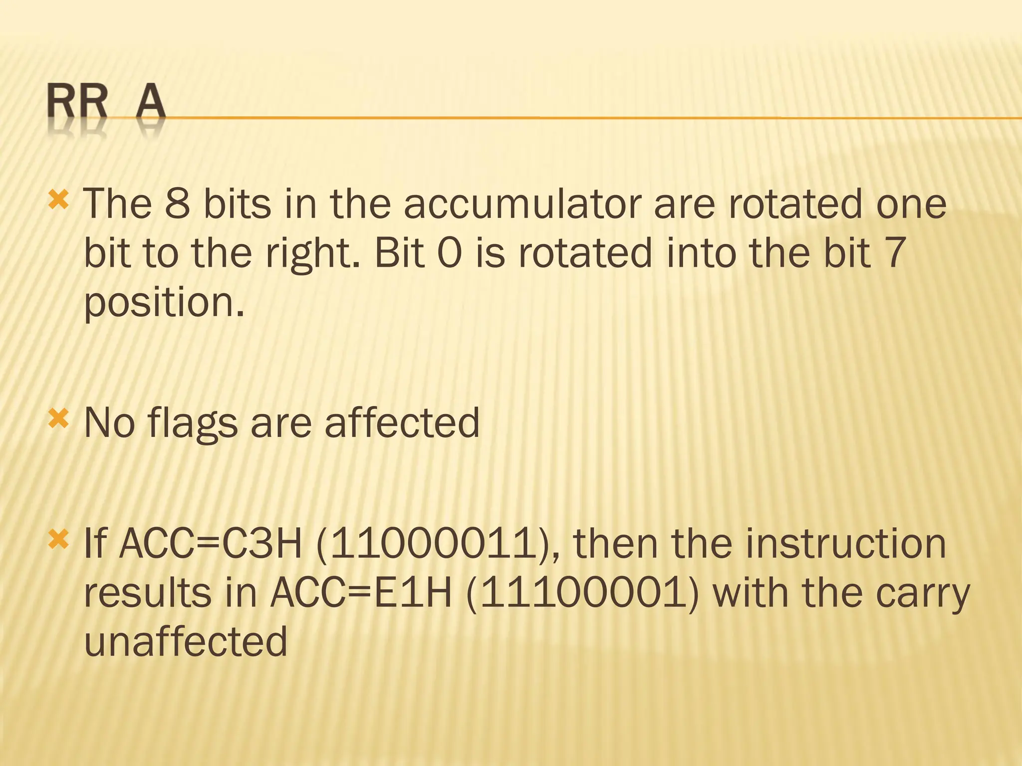  The 8 bits in the accumulator are rotated one bit to the right. Bit 0 is rotated into the bit 7 position.  No flags are affected  If ACC=C3H (11000011), then the instruction results in ACC=E1H (11100001) with the carry unaffected 