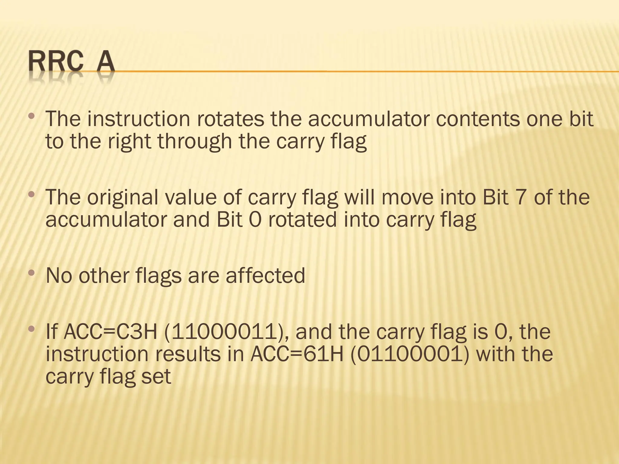  The instruction rotates the accumulator contents one bit to the right through the carry flag  The original value of carry flag will move into Bit 7 of the accumulator and Bit 0 rotated into carry flag  No other flags are affected  If ACC=C3H (11000011), and the carry flag is 0, the instruction results in ACC=61H (01100001) with the carry flag set 