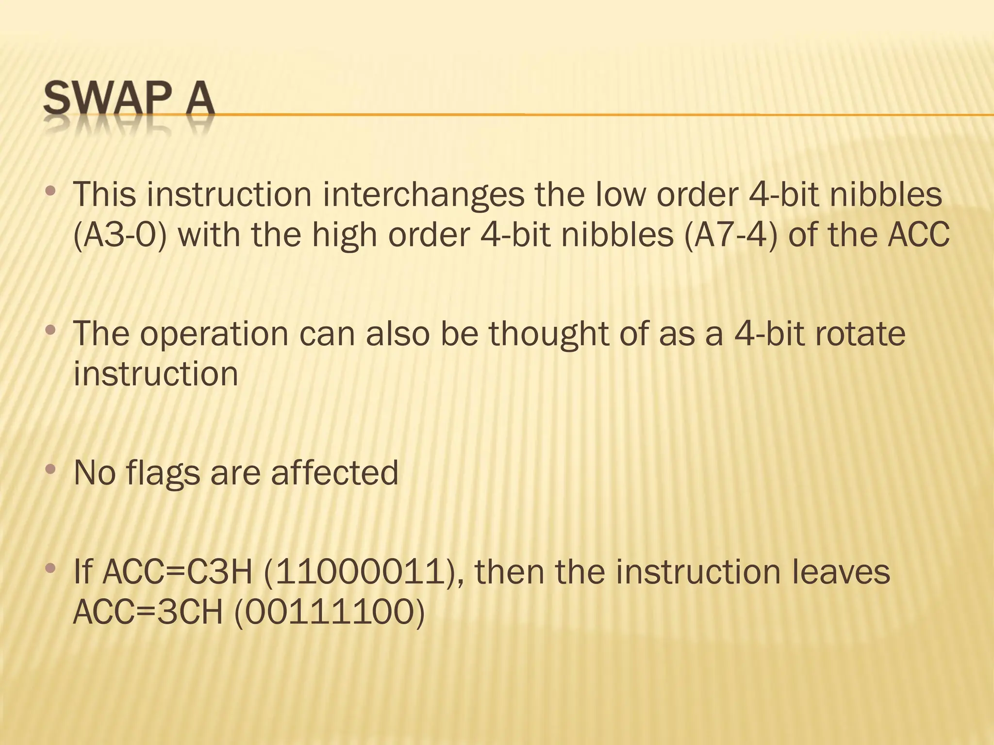  This instruction interchanges the low order 4-bit nibbles (A3-0) with the high order 4-bit nibbles (A7-4) of the ACC  The operation can also be thought of as a 4-bit rotate instruction  No flags are affected  If ACC=C3H (11000011), then the instruction leaves ACC=3CH (00111100) 