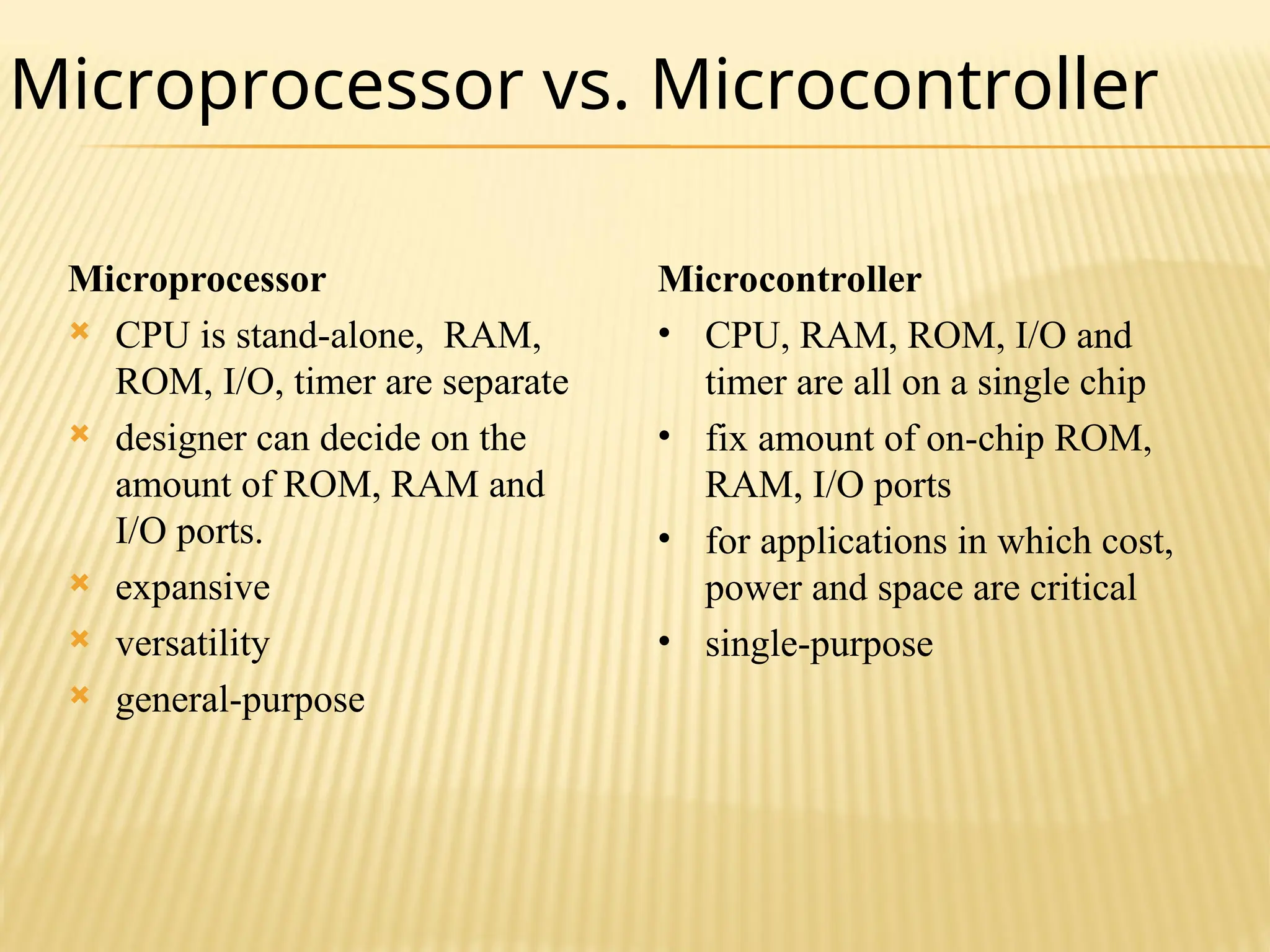 Microprocessor  CPU is stand-alone, RAM, ROM, I/O, timer are separate  designer can decide on the amount of ROM, RAM and I/O ports.  expansive  versatility  general-purpose Microcontroller • CPU, RAM, ROM, I/O and timer are all on a single chip • fix amount of on-chip ROM, RAM, I/O ports • for applications in which cost, power and space are critical • single-purpose Microprocessor vs. Microcontroller 