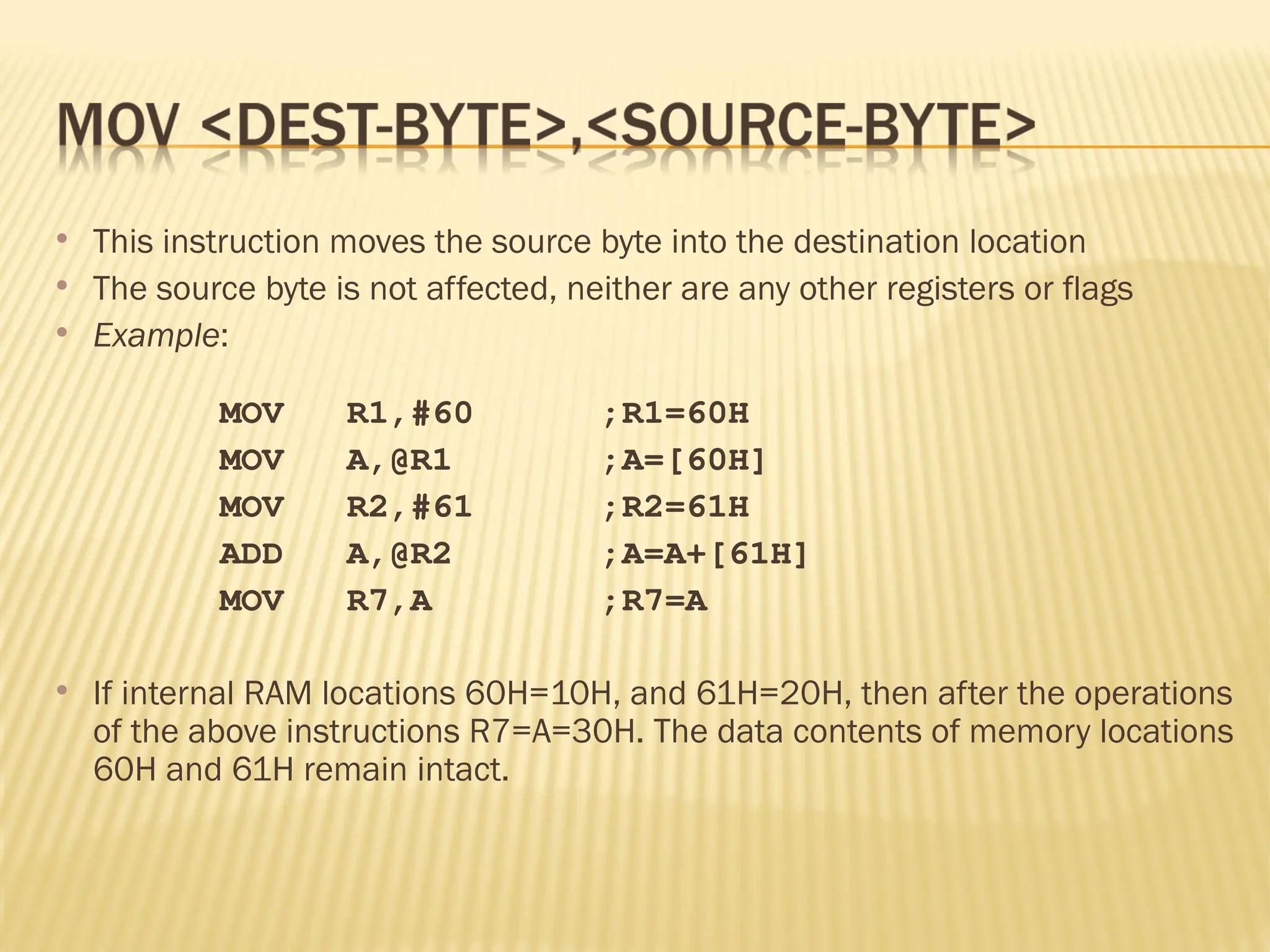  This instruction moves the source byte into the destination location  The source byte is not affected, neither are any other registers or flags  Example: MOV R1,#60 ;R1=60H MOV A,@R1 ;A=[60H] MOV R2,#61 ;R2=61H ADD A,@R2 ;A=A+[61H] MOV R7,A ;R7=A  If internal RAM locations 60H=10H, and 61H=20H, then after the operations of the above instructions R7=A=30H. The data contents of memory locations 60H and 61H remain intact. 