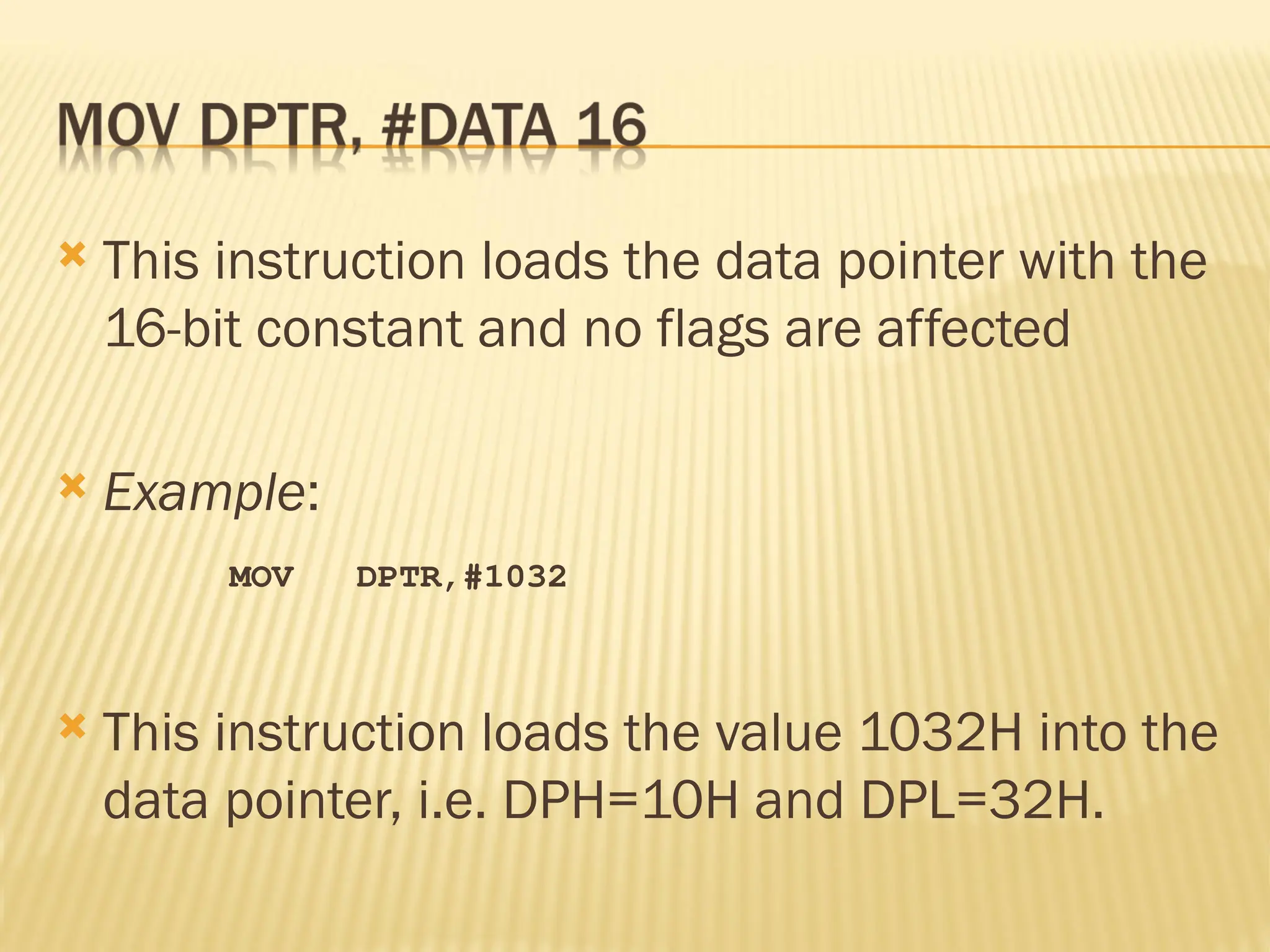  This instruction loads the data pointer with the 16-bit constant and no flags are affected  Example: MOV DPTR,#1032  This instruction loads the value 1032H into the data pointer, i.e. DPH=10H and DPL=32H. 