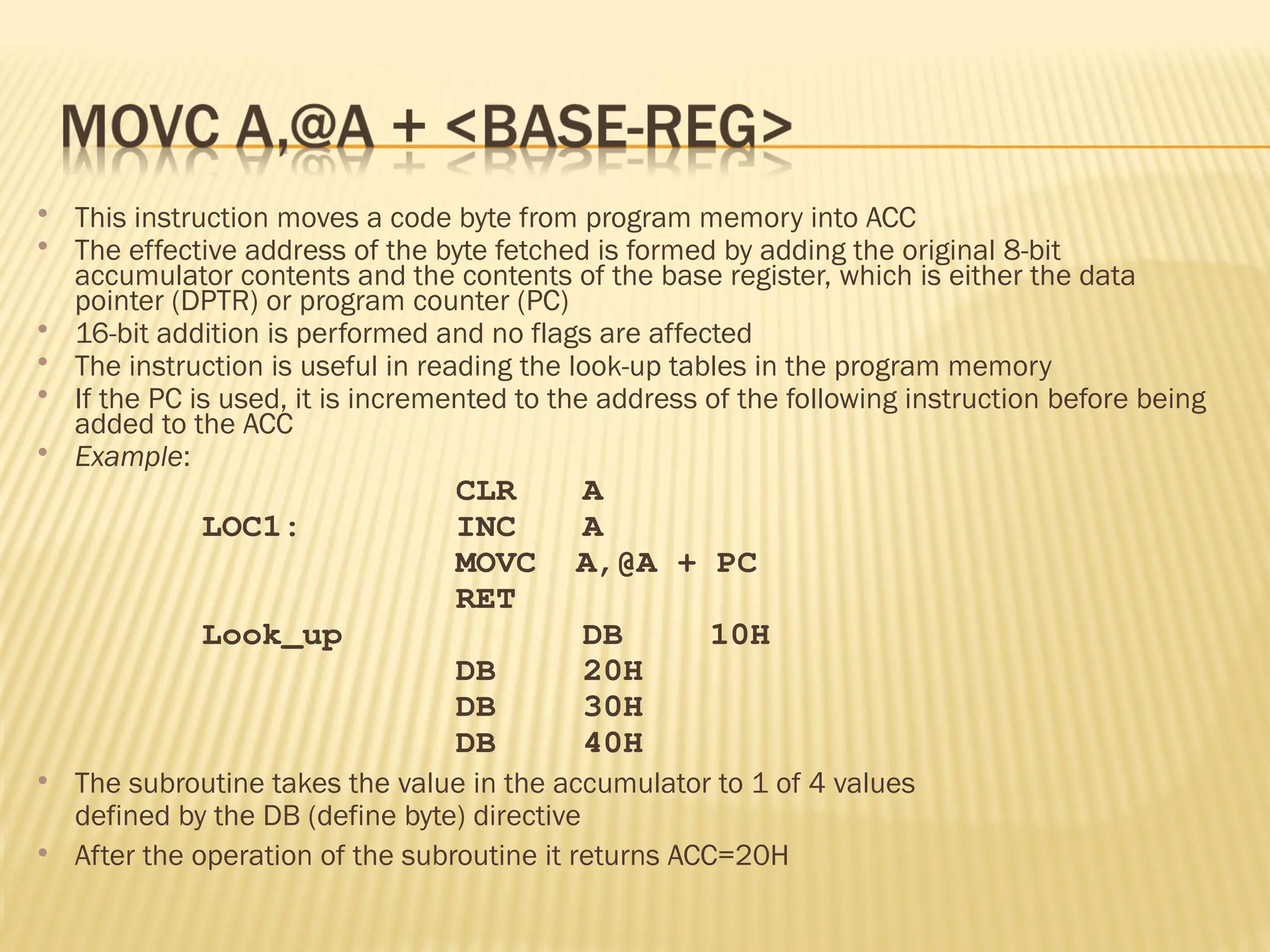  This instruction moves a code byte from program memory into ACC  The effective address of the byte fetched is formed by adding the original 8-bit accumulator contents and the contents of the base register, which is either the data pointer (DPTR) or program counter (PC)  16-bit addition is performed and no flags are affected  The instruction is useful in reading the look-up tables in the program memory  If the PC is used, it is incremented to the address of the following instruction before being added to the ACC  Example: CLR A LOC1: INC A MOVC A,@A + PC RET Look_up DB 10H DB 20H DB 30H DB 40H  The subroutine takes the value in the accumulator to 1 of 4 values defined by the DB (define byte) directive  After the operation of the subroutine it returns ACC=20H 