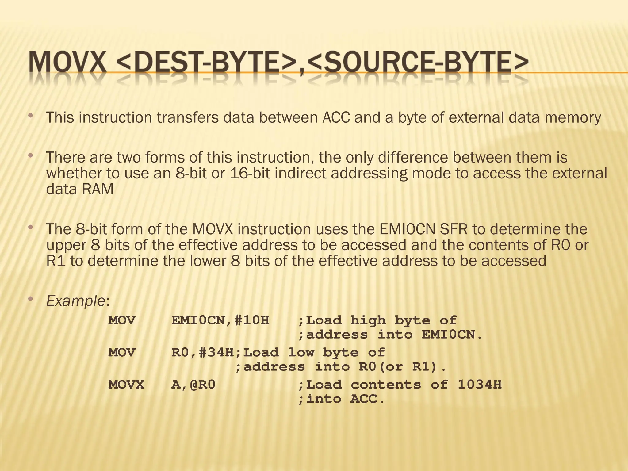  This instruction transfers data between ACC and a byte of external data memory  There are two forms of this instruction, the only difference between them is whether to use an 8-bit or 16-bit indirect addressing mode to access the external data RAM  The 8-bit form of the MOVX instruction uses the EMI0CN SFR to determine the upper 8 bits of the effective address to be accessed and the contents of R0 or R1 to determine the lower 8 bits of the effective address to be accessed  Example: MOV EMI0CN,#10H ;Load high byte of ;address into EMI0CN. MOV R0,#34H;Load low byte of ;address into R0(or R1). MOVX A,@R0 ;Load contents of 1034H ;into ACC. 