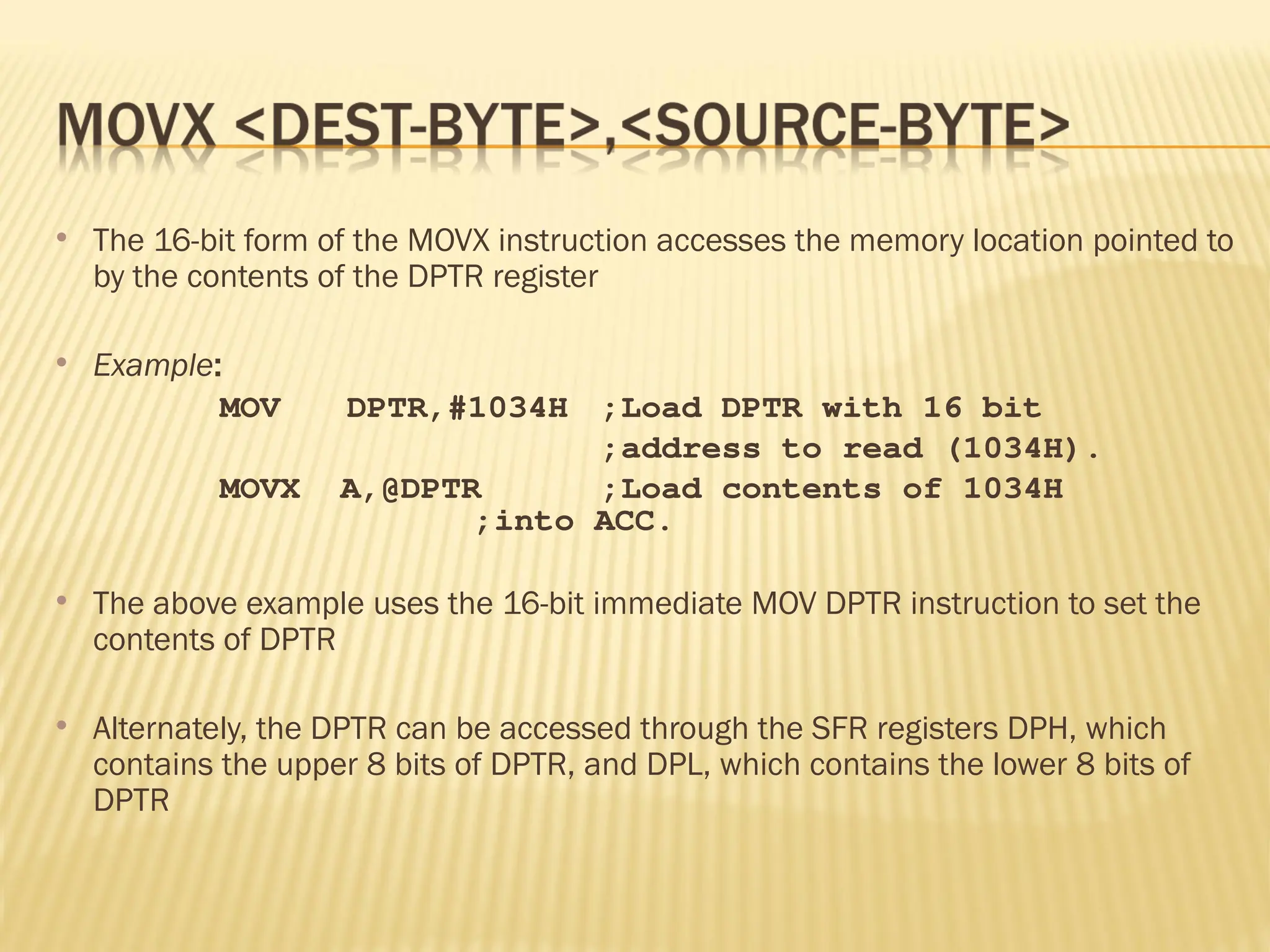  The 16-bit form of the MOVX instruction accesses the memory location pointed to by the contents of the DPTR register  Example: MOV DPTR,#1034H ;Load DPTR with 16 bit ;address to read (1034H). MOVX A,@DPTR ;Load contents of 1034H ;into ACC.  The above example uses the 16-bit immediate MOV DPTR instruction to set the contents of DPTR  Alternately, the DPTR can be accessed through the SFR registers DPH, which contains the upper 8 bits of DPTR, and DPL, which contains the lower 8 bits of DPTR 