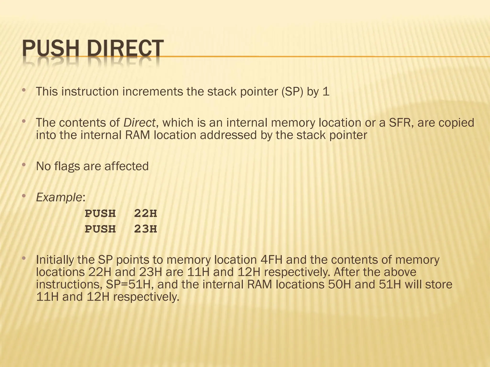  This instruction increments the stack pointer (SP) by 1  The contents of Direct, which is an internal memory location or a SFR, are copied into the internal RAM location addressed by the stack pointer  No flags are affected  Example: PUSH 22H PUSH 23H  Initially the SP points to memory location 4FH and the contents of memory locations 22H and 23H are 11H and 12H respectively. After the above instructions, SP=51H, and the internal RAM locations 50H and 51H will store 11H and 12H respectively. 