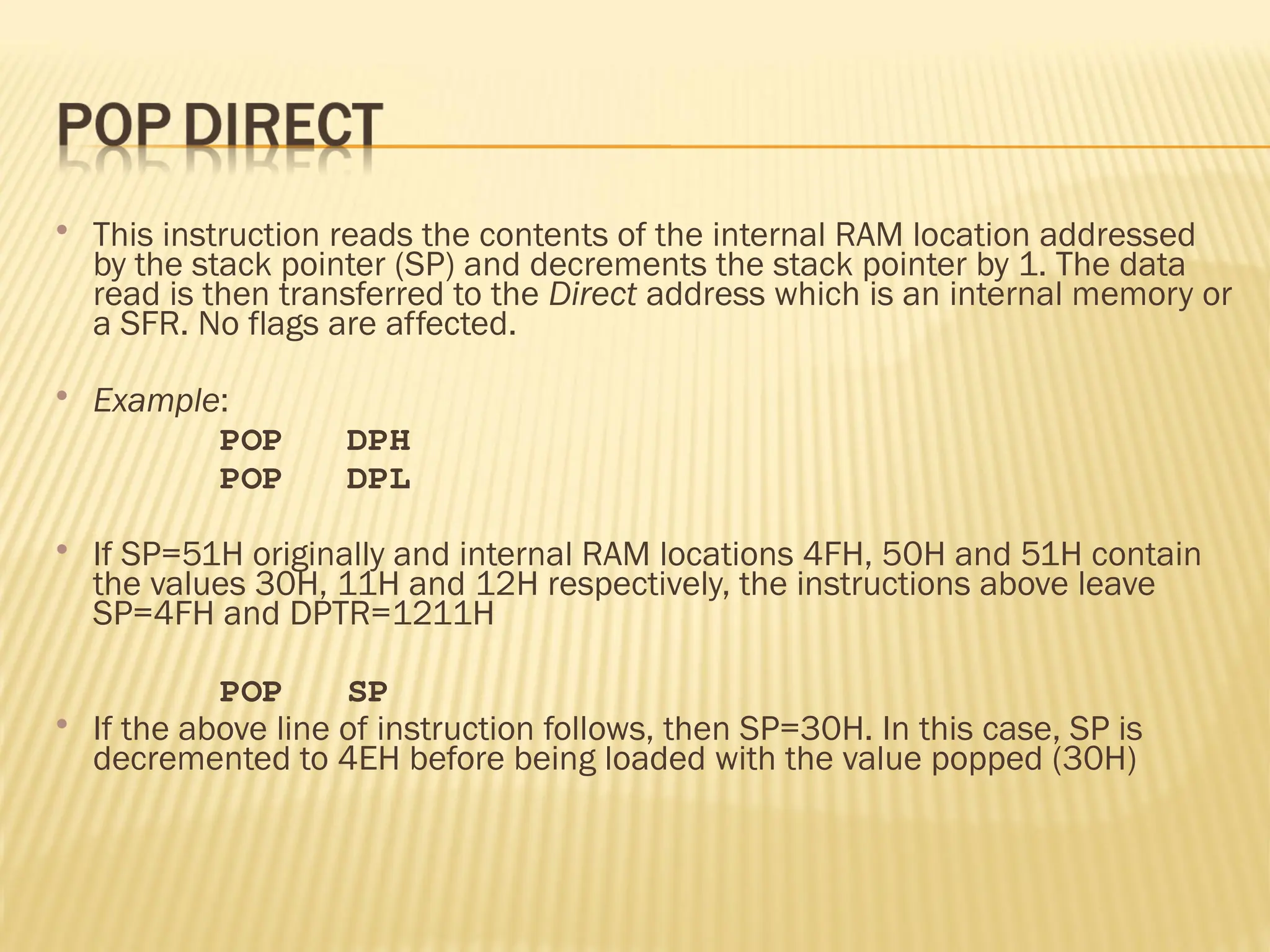  This instruction reads the contents of the internal RAM location addressed by the stack pointer (SP) and decrements the stack pointer by 1. The data read is then transferred to the Direct address which is an internal memory or a SFR. No flags are affected.  Example: POP DPH POP DPL  If SP=51H originally and internal RAM locations 4FH, 50H and 51H contain the values 30H, 11H and 12H respectively, the instructions above leave SP=4FH and DPTR=1211H POP SP  If the above line of instruction follows, then SP=30H. In this case, SP is decremented to 4EH before being loaded with the value popped (30H) 