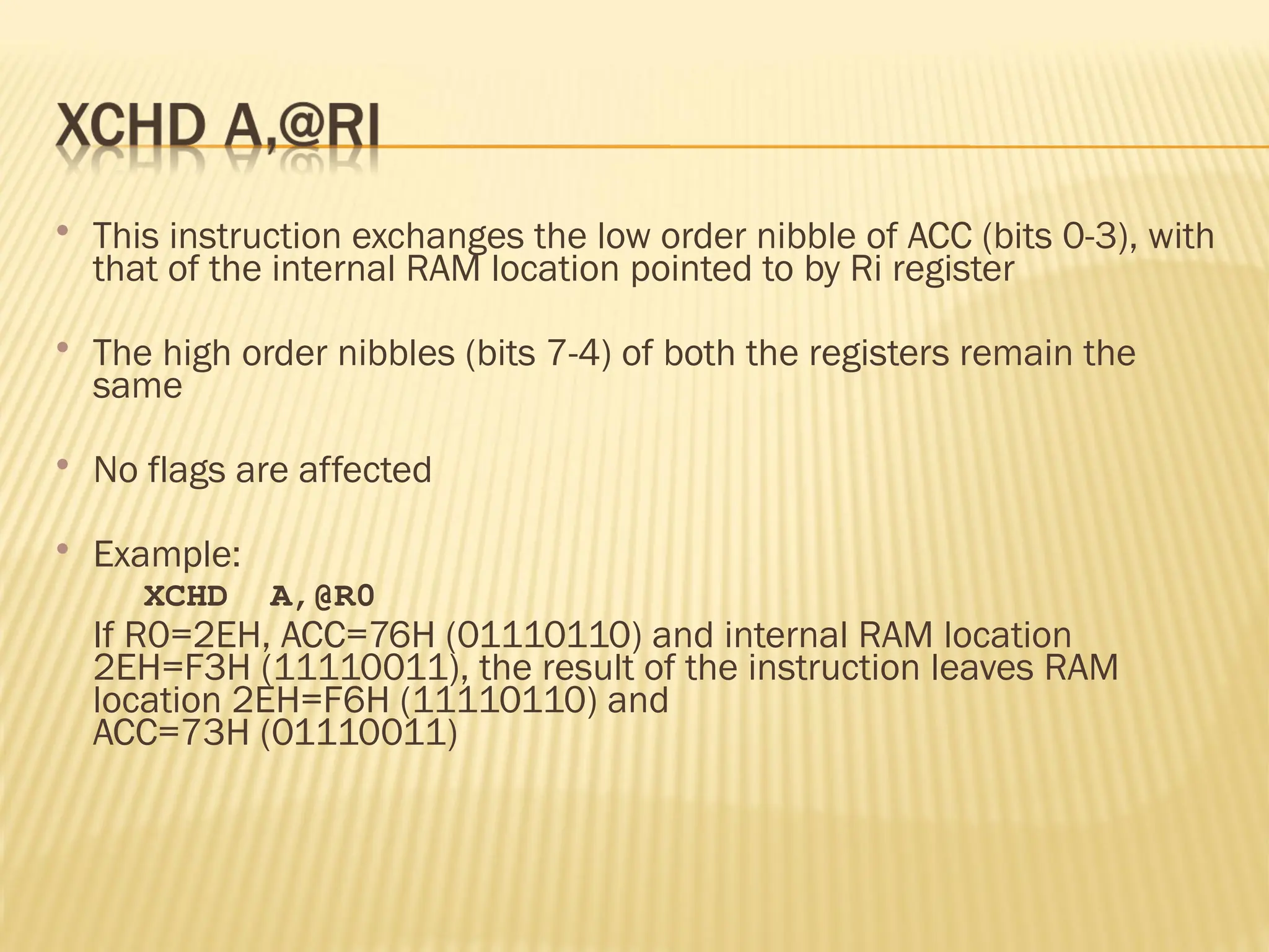  This instruction exchanges the low order nibble of ACC (bits 0-3), with that of the internal RAM location pointed to by Ri register  The high order nibbles (bits 7-4) of both the registers remain the same  No flags are affected  Example: XCHD A,@R0 If R0=2EH, ACC=76H (01110110) and internal RAM location 2EH=F3H (11110011), the result of the instruction leaves RAM location 2EH=F6H (11110110) and ACC=73H (01110011) 