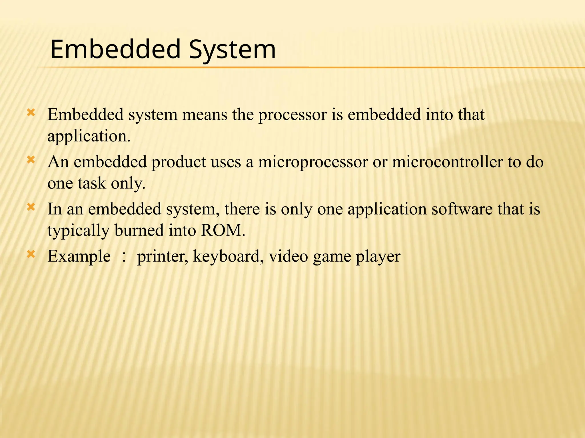  Embedded system means the processor is embedded into that application.  An embedded product uses a microprocessor or microcontroller to do one task only.  In an embedded system, there is only one application software that is typically burned into ROM.  Example ： printer, keyboard, video game player Embedded System 