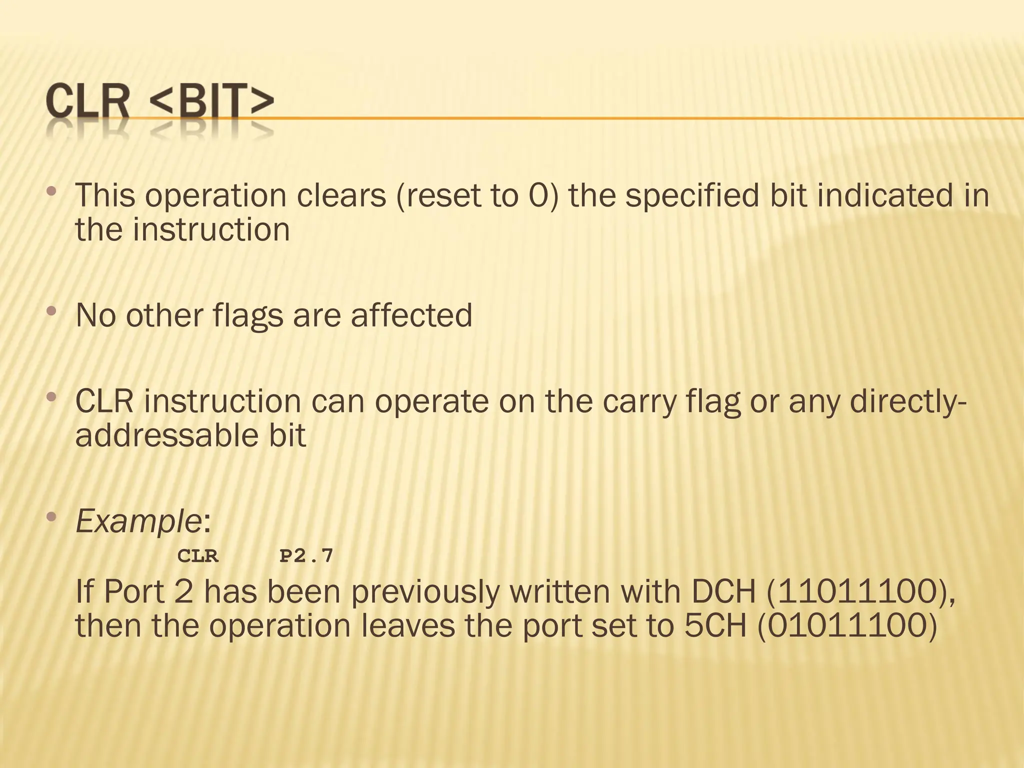  This operation clears (reset to 0) the specified bit indicated in the instruction  No other flags are affected  CLR instruction can operate on the carry flag or any directly- addressable bit  Example: CLR P2.7 If Port 2 has been previously written with DCH (11011100), then the operation leaves the port set to 5CH (01011100) 