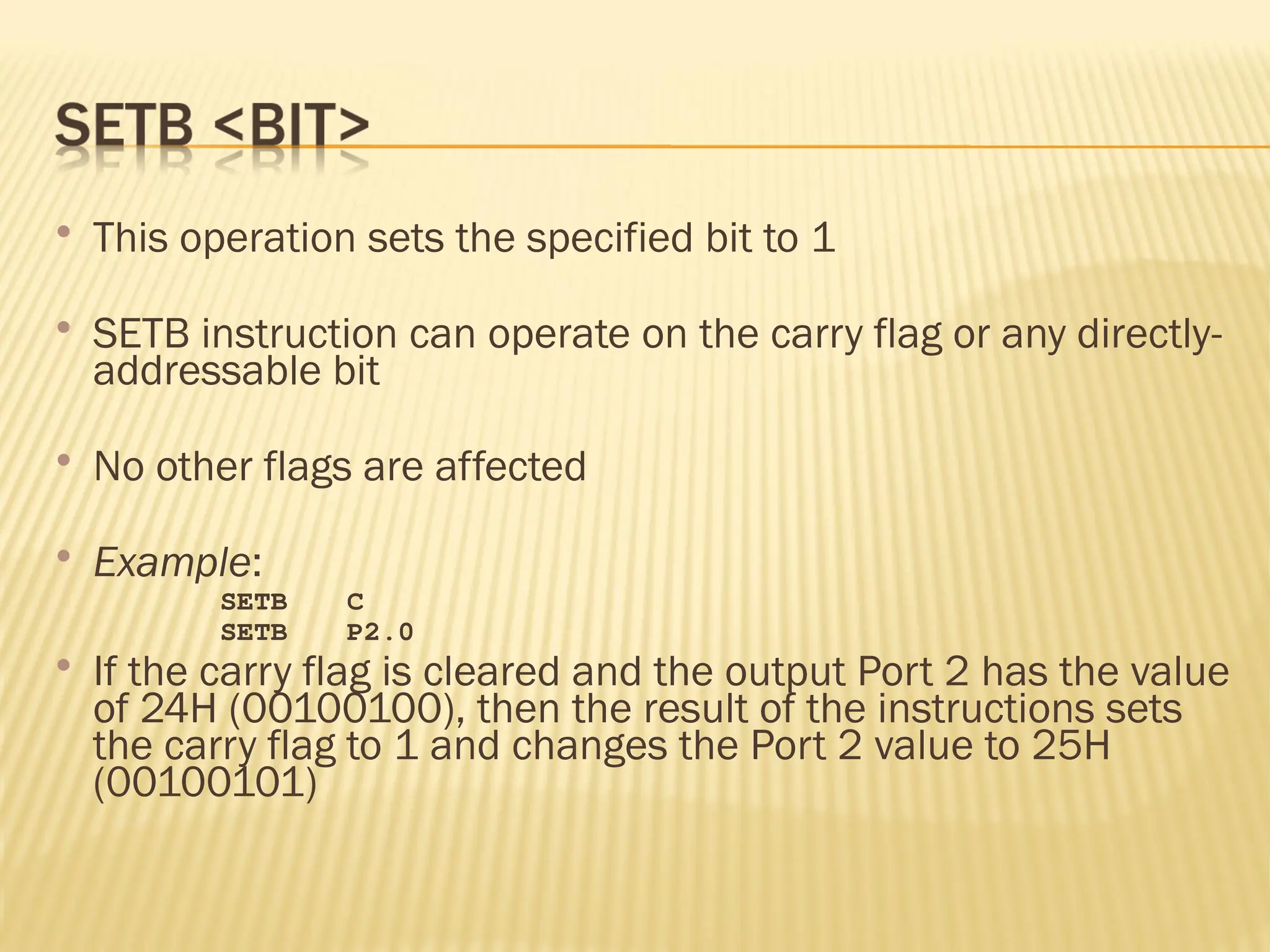  This operation sets the specified bit to 1  SETB instruction can operate on the carry flag or any directly- addressable bit  No other flags are affected  Example: SETB C SETB P2.0  If the carry flag is cleared and the output Port 2 has the value of 24H (00100100), then the result of the instructions sets the carry flag to 1 and changes the Port 2 value to 25H (00100101) 