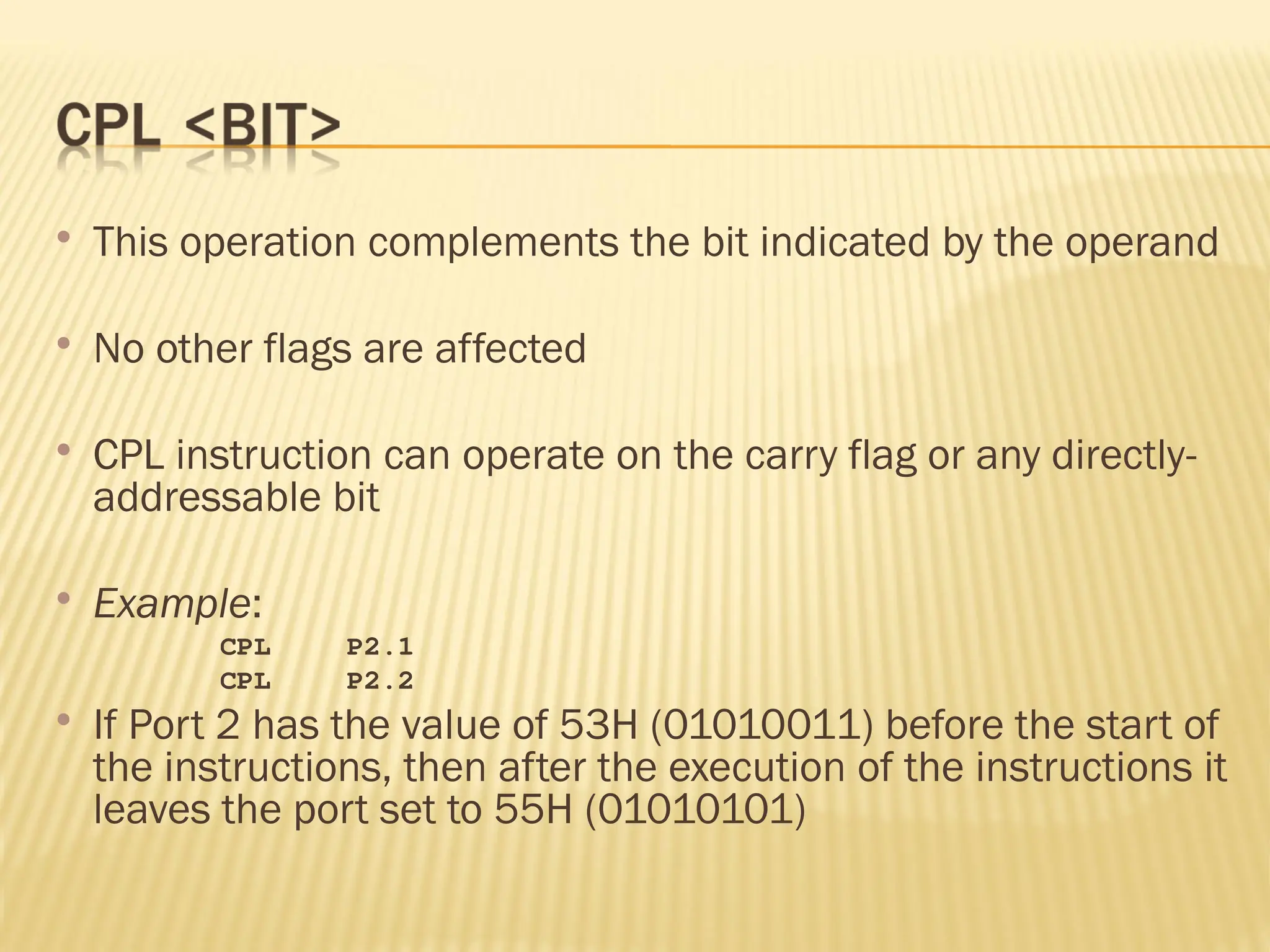  This operation complements the bit indicated by the operand  No other flags are affected  CPL instruction can operate on the carry flag or any directly- addressable bit  Example: CPL P2.1 CPL P2.2  If Port 2 has the value of 53H (01010011) before the start of the instructions, then after the execution of the instructions it leaves the port set to 55H (01010101) 