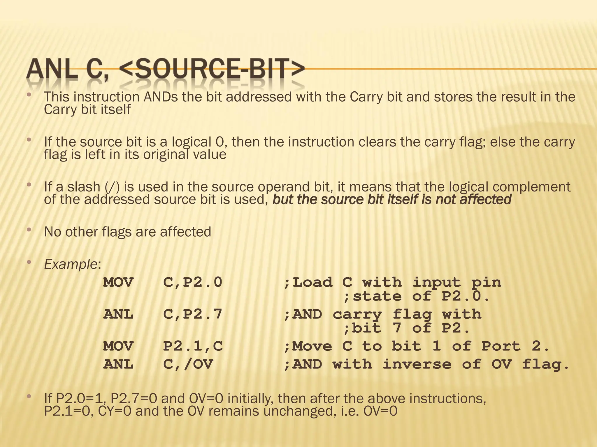  This instruction ANDs the bit addressed with the Carry bit and stores the result in the Carry bit itself  If the source bit is a logical 0, then the instruction clears the carry flag; else the carry flag is left in its original value  If a slash (/) is used in the source operand bit, it means that the logical complement of the addressed source bit is used, but the source bit itself is not affected  No other flags are affected  Example: MOV C,P2.0 ;Load C with input pin ;state of P2.0. ANL C,P2.7 ;AND carry flag with ;bit 7 of P2. MOV P2.1,C ;Move C to bit 1 of Port 2. ANL C,/OV ;AND with inverse of OV flag.  If P2.0=1, P2.7=0 and OV=0 initially, then after the above instructions, P2.1=0, CY=0 and the OV remains unchanged, i.e. OV=0 