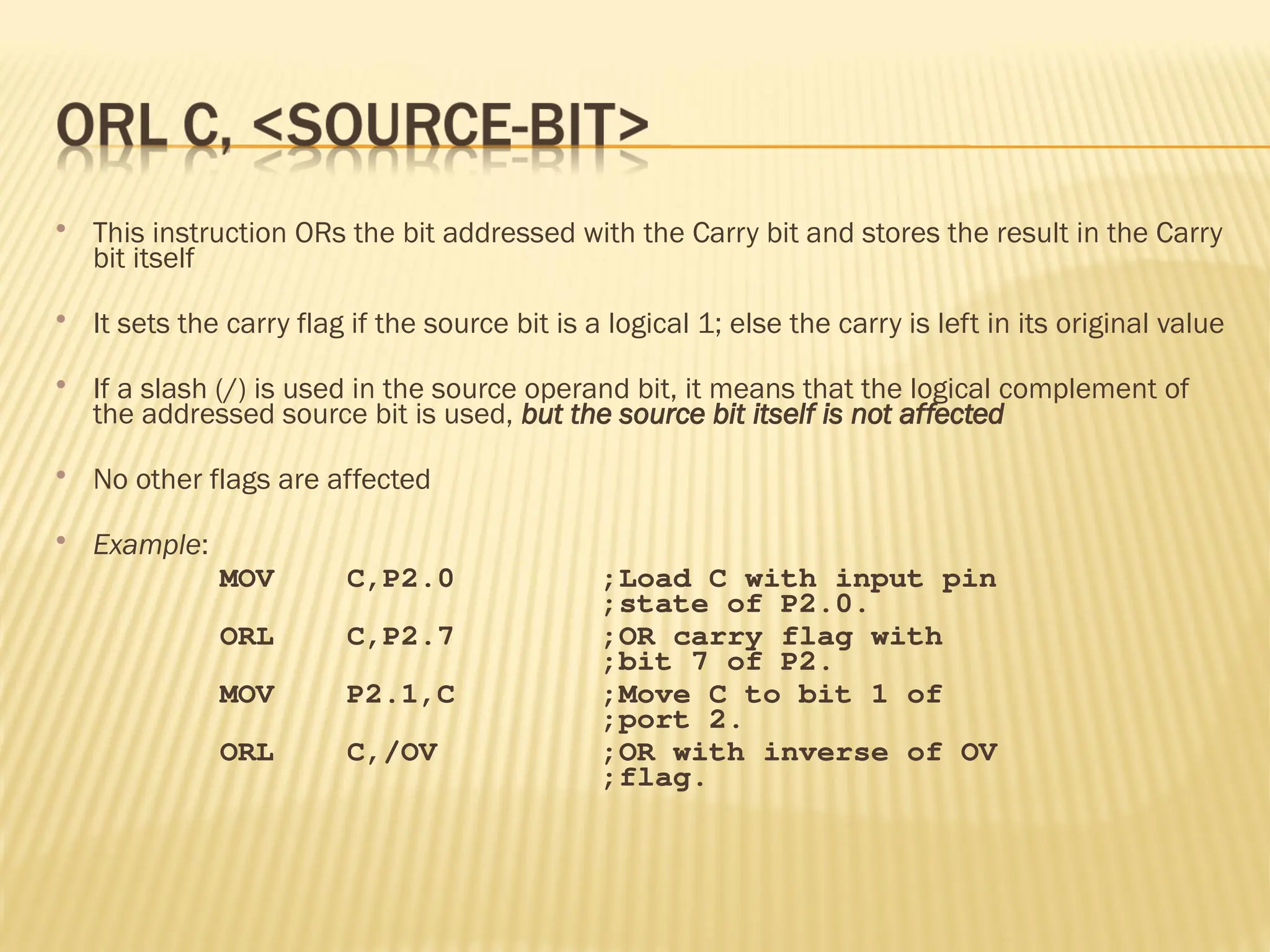  This instruction ORs the bit addressed with the Carry bit and stores the result in the Carry bit itself  It sets the carry flag if the source bit is a logical 1; else the carry is left in its original value  If a slash (/) is used in the source operand bit, it means that the logical complement of the addressed source bit is used, but the source bit itself is not affected  No other flags are affected  Example: MOV C,P2.0 ;Load C with input pin ;state of P2.0. ORL C,P2.7 ;OR carry flag with ;bit 7 of P2. MOV P2.1,C ;Move C to bit 1 of ;port 2. ORL C,/OV ;OR with inverse of OV ;flag. 