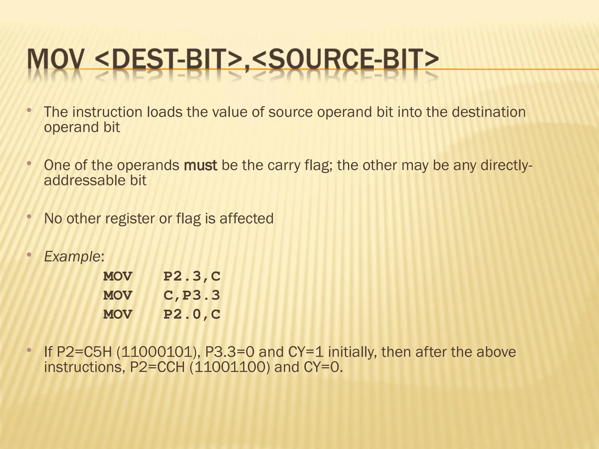  The instruction loads the value of source operand bit into the destination operand bit  One of the operands must be the carry flag; the other may be any directly- addressable bit  No other register or flag is affected  Example: MOV P2.3,C MOV C,P3.3 MOV P2.0,C  If P2=C5H (11000101), P3.3=0 and CY=1 initially, then after the above instructions, P2=CCH (11001100) and CY=0. 