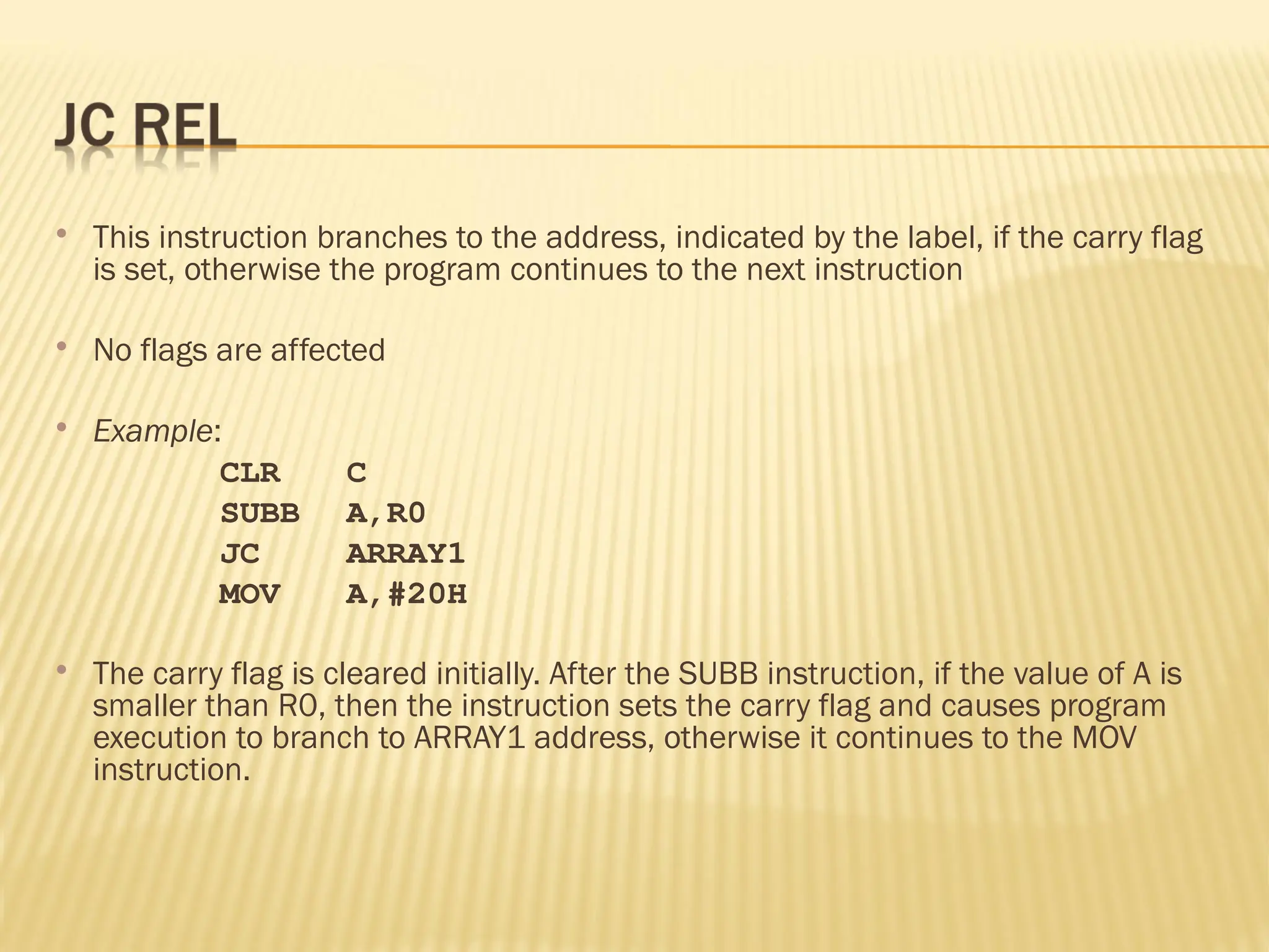  This instruction branches to the address, indicated by the label, if the carry flag is set, otherwise the program continues to the next instruction  No flags are affected  Example: CLR C SUBB A,R0 JC ARRAY1 MOV A,#20H  The carry flag is cleared initially. After the SUBB instruction, if the value of A is smaller than R0, then the instruction sets the carry flag and causes program execution to branch to ARRAY1 address, otherwise it continues to the MOV instruction. 