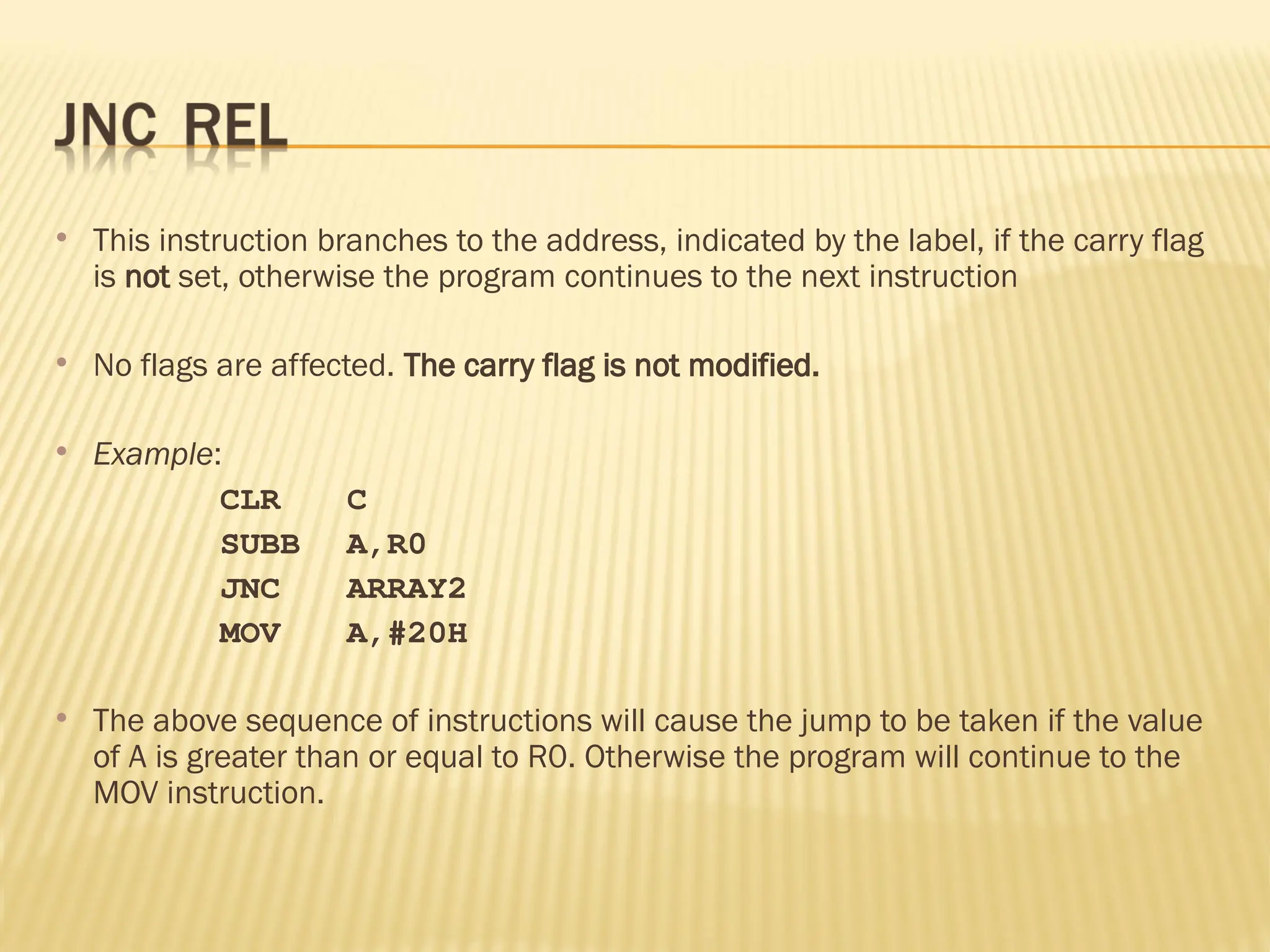  This instruction branches to the address, indicated by the label, if the carry flag is not set, otherwise the program continues to the next instruction  No flags are affected. The carry flag is not modified.  Example: CLR C SUBB A,R0 JNC ARRAY2 MOV A,#20H  The above sequence of instructions will cause the jump to be taken if the value of A is greater than or equal to R0. Otherwise the program will continue to the MOV instruction. 