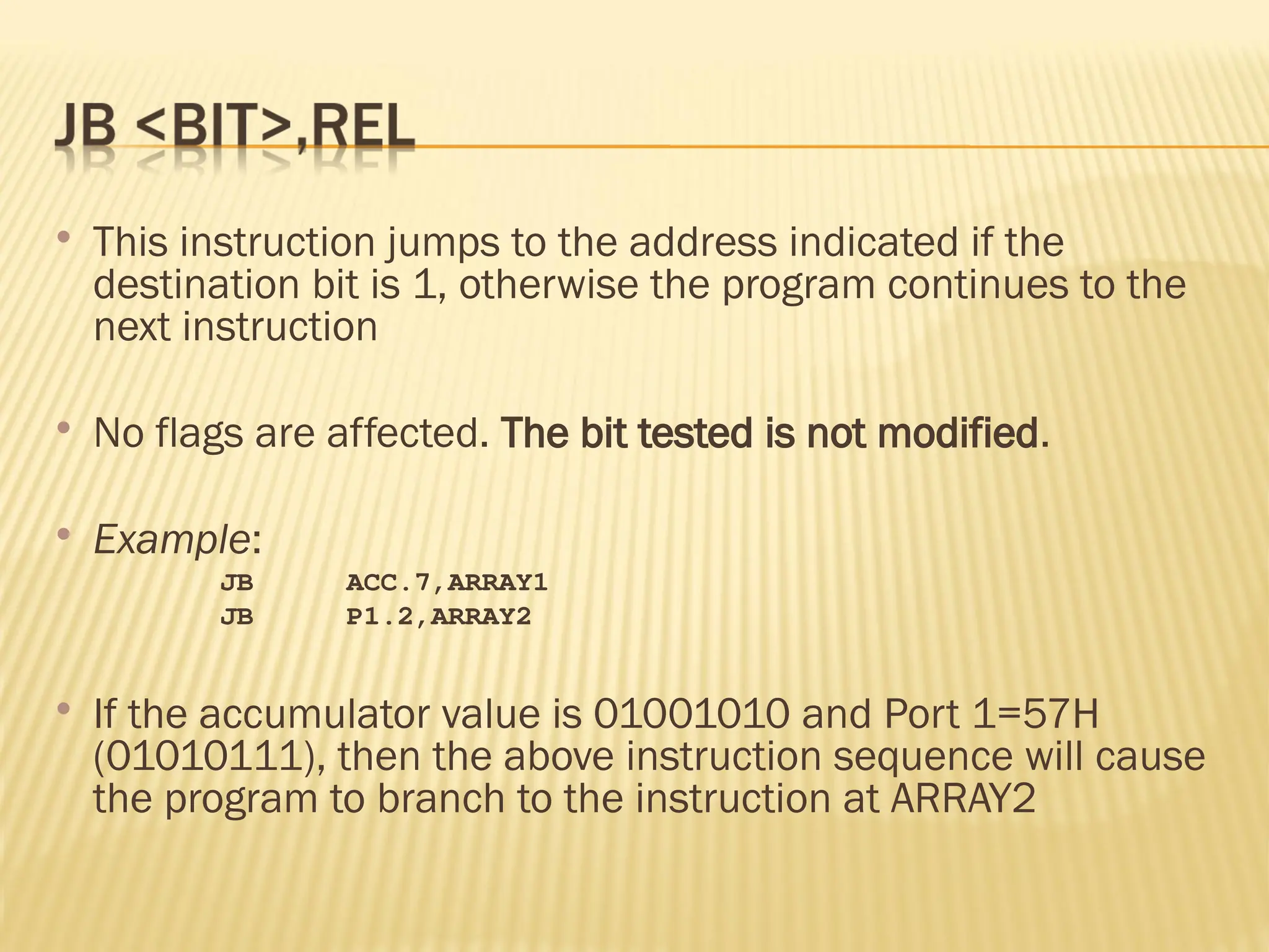  This instruction jumps to the address indicated if the destination bit is 1, otherwise the program continues to the next instruction  No flags are affected. The bit tested is not modified.  Example: JB ACC.7,ARRAY1 JB P1.2,ARRAY2  If the accumulator value is 01001010 and Port 1=57H (01010111), then the above instruction sequence will cause the program to branch to the instruction at ARRAY2 