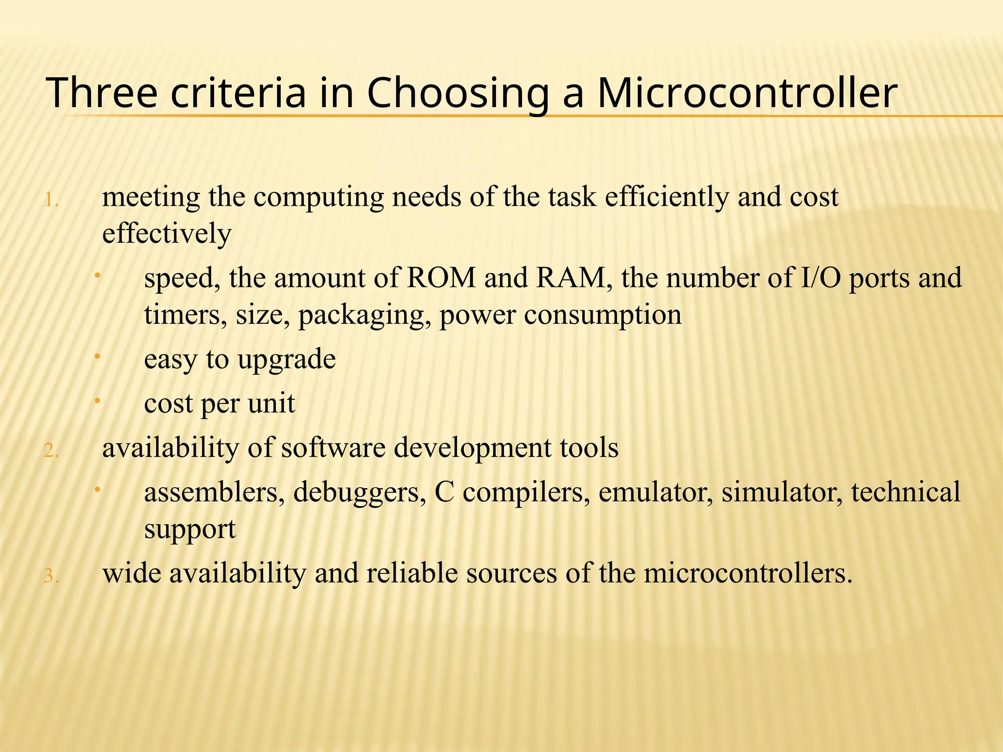 1. meeting the computing needs of the task efficiently and cost effectively • speed, the amount of ROM and RAM, the number of I/O ports and timers, size, packaging, power consumption • easy to upgrade • cost per unit 2. availability of software development tools • assemblers, debuggers, C compilers, emulator, simulator, technical support 3. wide availability and reliable sources of the microcontrollers. Three criteria in Choosing a Microcontroller 