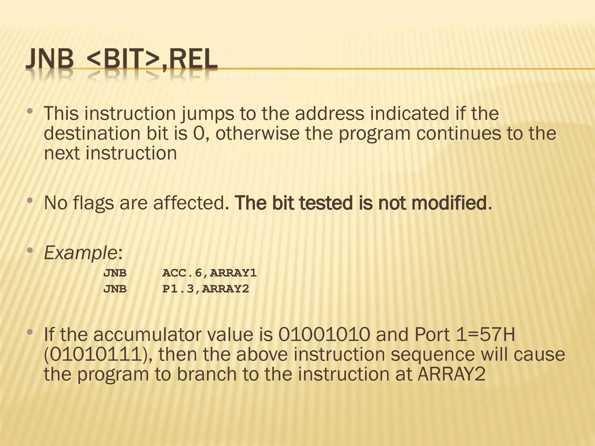  This instruction jumps to the address indicated if the destination bit is 0, otherwise the program continues to the next instruction  No flags are affected. The bit tested is not modified.  Example: JNB ACC.6,ARRAY1 JNB P1.3,ARRAY2  If the accumulator value is 01001010 and Port 1=57H (01010111), then the above instruction sequence will cause the program to branch to the instruction at ARRAY2 