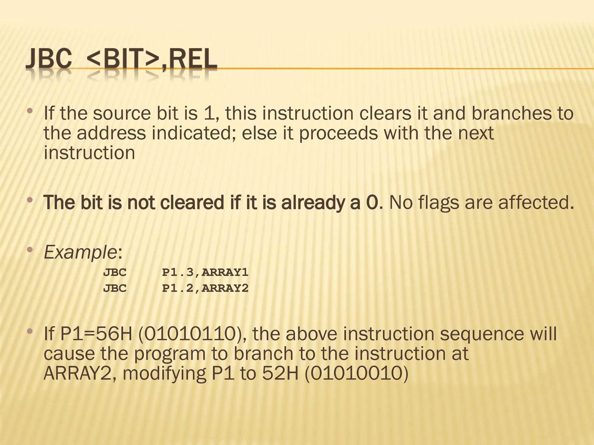 If the source bit is 1, this instruction clears it and branches to the address indicated; else it proceeds with the next instruction  The bit is not cleared if it is already a 0. No flags are affected.  Example: JBC P1.3,ARRAY1 JBC P1.2,ARRAY2  If P1=56H (01010110), the above instruction sequence will cause the program to branch to the instruction at ARRAY2, modifying P1 to 52H (01010010) 