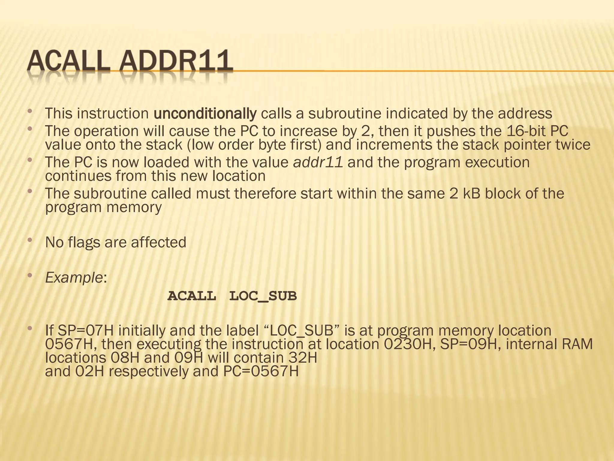  This instruction unconditionally calls a subroutine indicated by the address  The operation will cause the PC to increase by 2, then it pushes the 16-bit PC value onto the stack (low order byte first) and increments the stack pointer twice  The PC is now loaded with the value addr11 and the program execution continues from this new location  The subroutine called must therefore start within the same 2 kB block of the program memory  No flags are affected  Example: ACALL LOC_SUB  If SP=07H initially and the label “LOC_SUB” is at program memory location 0567H, then executing the instruction at location 0230H, SP=09H, internal RAM locations 08H and 09H will contain 32H and 02H respectively and PC=0567H 