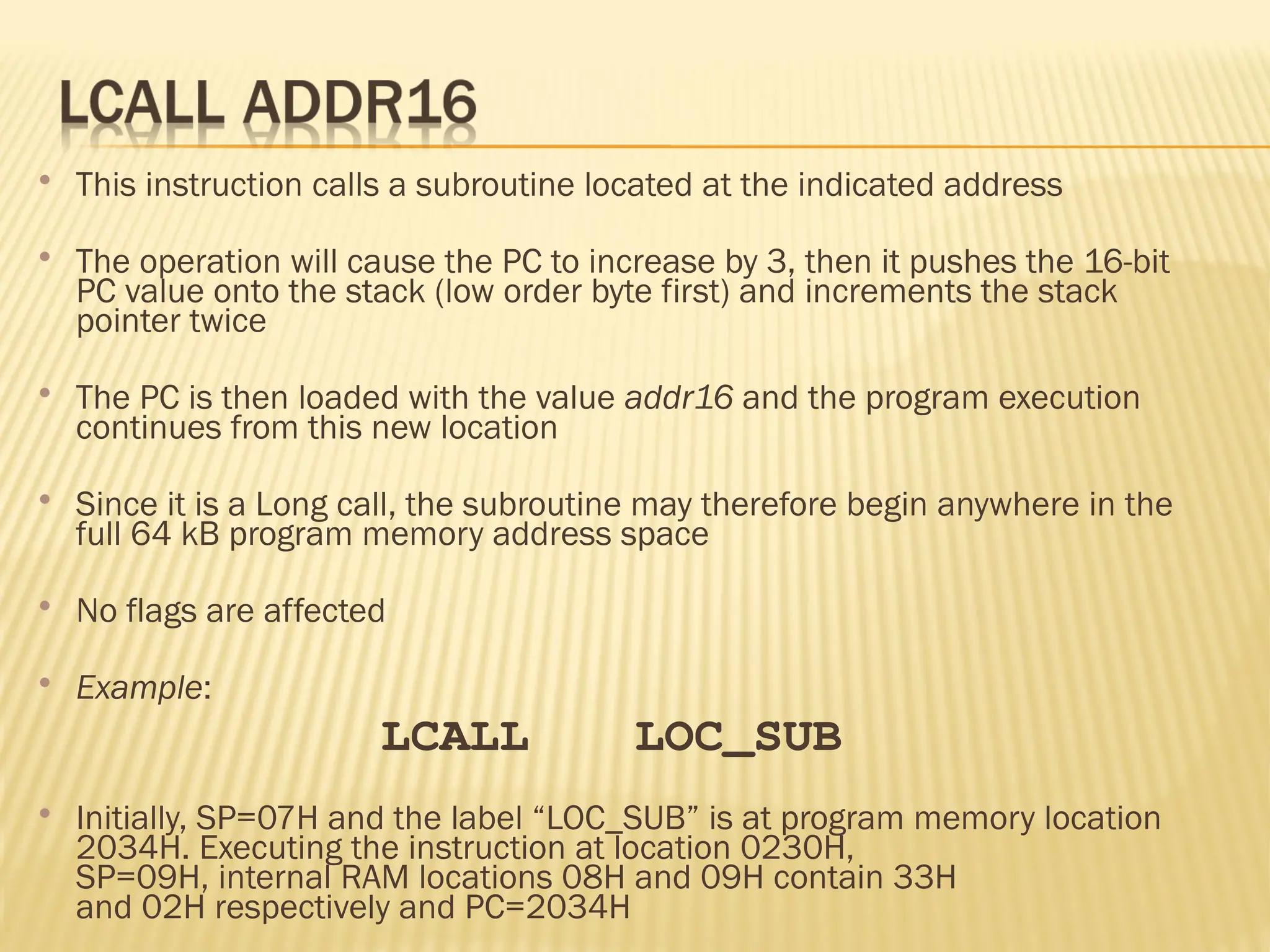  This instruction calls a subroutine located at the indicated address  The operation will cause the PC to increase by 3, then it pushes the 16-bit PC value onto the stack (low order byte first) and increments the stack pointer twice  The PC is then loaded with the value addr16 and the program execution continues from this new location  Since it is a Long call, the subroutine may therefore begin anywhere in the full 64 kB program memory address space  No flags are affected  Example: LCALL LOC_SUB  Initially, SP=07H and the label “LOC_SUB” is at program memory location 2034H. Executing the instruction at location 0230H, SP=09H, internal RAM locations 08H and 09H contain 33H and 02H respectively and PC=2034H 
