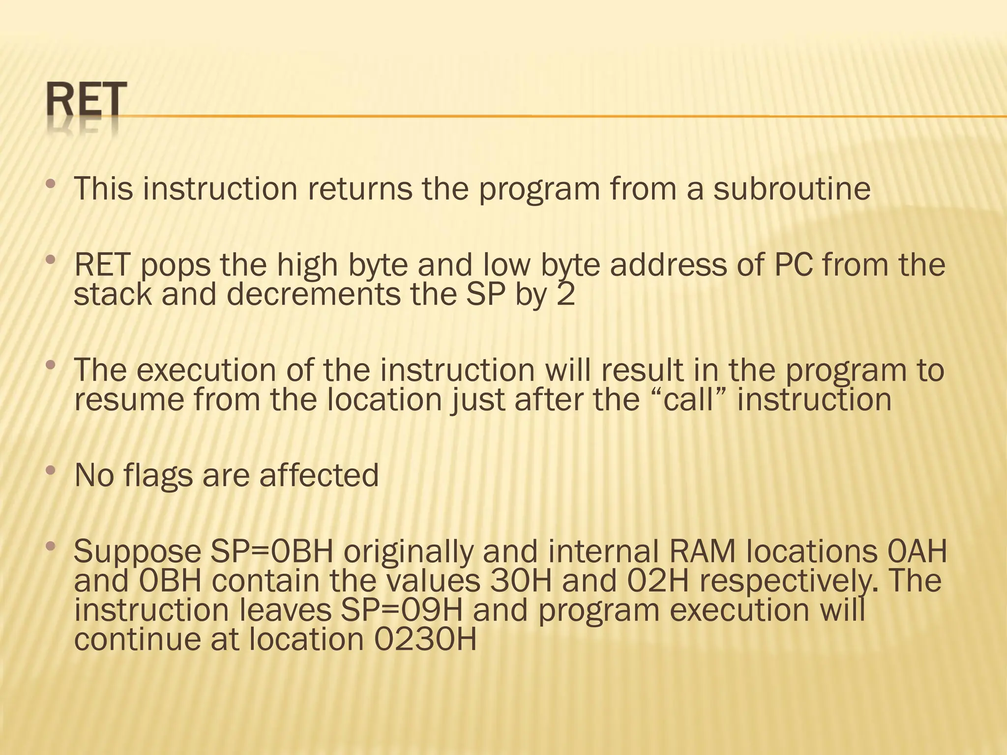  This instruction returns the program from a subroutine  RET pops the high byte and low byte address of PC from the stack and decrements the SP by 2  The execution of the instruction will result in the program to resume from the location just after the “call” instruction  No flags are affected  Suppose SP=0BH originally and internal RAM locations 0AH and 0BH contain the values 30H and 02H respectively. The instruction leaves SP=09H and program execution will continue at location 0230H 