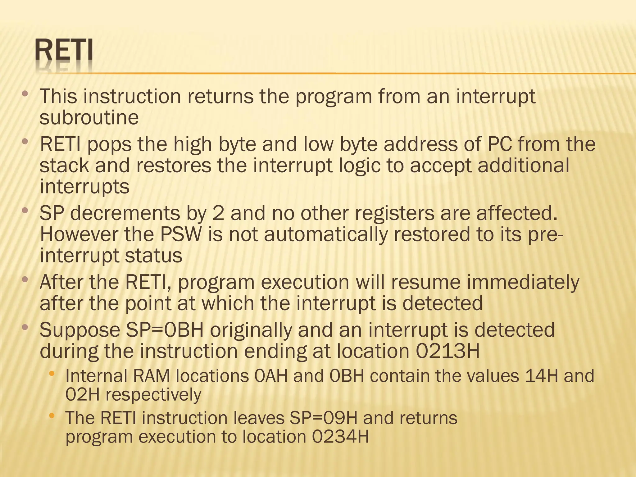  This instruction returns the program from an interrupt subroutine  RETI pops the high byte and low byte address of PC from the stack and restores the interrupt logic to accept additional interrupts  SP decrements by 2 and no other registers are affected. However the PSW is not automatically restored to its pre- interrupt status  After the RETI, program execution will resume immediately after the point at which the interrupt is detected  Suppose SP=0BH originally and an interrupt is detected during the instruction ending at location 0213H  Internal RAM locations 0AH and 0BH contain the values 14H and 02H respectively  The RETI instruction leaves SP=09H and returns program execution to location 0234H 