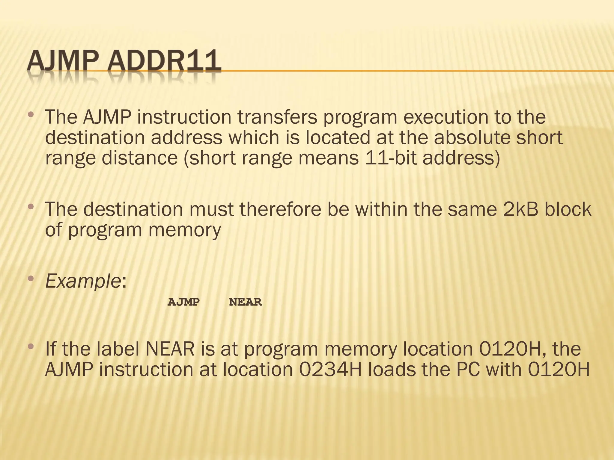  The AJMP instruction transfers program execution to the destination address which is located at the absolute short range distance (short range means 11-bit address)  The destination must therefore be within the same 2kB block of program memory  Example: AJMP NEAR  If the label NEAR is at program memory location 0120H, the AJMP instruction at location 0234H loads the PC with 0120H 