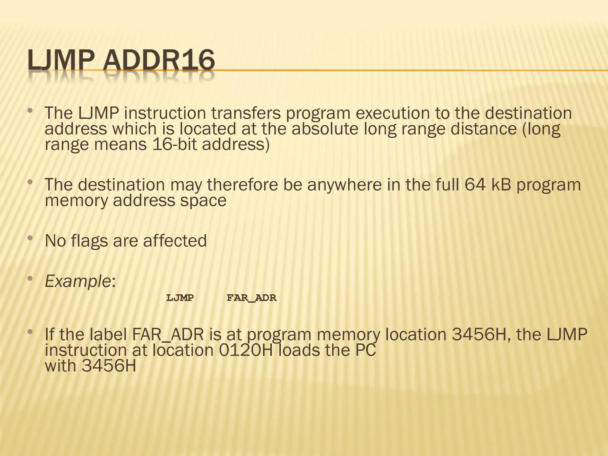  The LJMP instruction transfers program execution to the destination address which is located at the absolute long range distance (long range means 16-bit address)  The destination may therefore be anywhere in the full 64 kB program memory address space  No flags are affected  Example: LJMP FAR_ADR  If the label FAR_ADR is at program memory location 3456H, the LJMP instruction at location 0120H loads the PC with 3456H 
