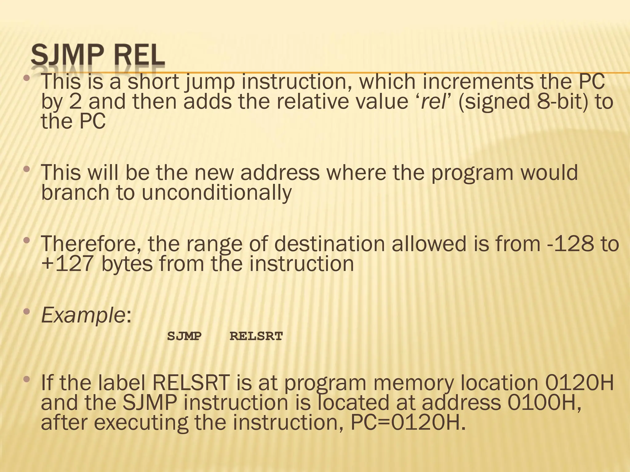  This is a short jump instruction, which increments the PC by 2 and then adds the relative value ‘rel’ (signed 8-bit) to the PC  This will be the new address where the program would branch to unconditionally  Therefore, the range of destination allowed is from -128 to +127 bytes from the instruction  Example: SJMP RELSRT  If the label RELSRT is at program memory location 0120H and the SJMP instruction is located at address 0100H, after executing the instruction, PC=0120H. 