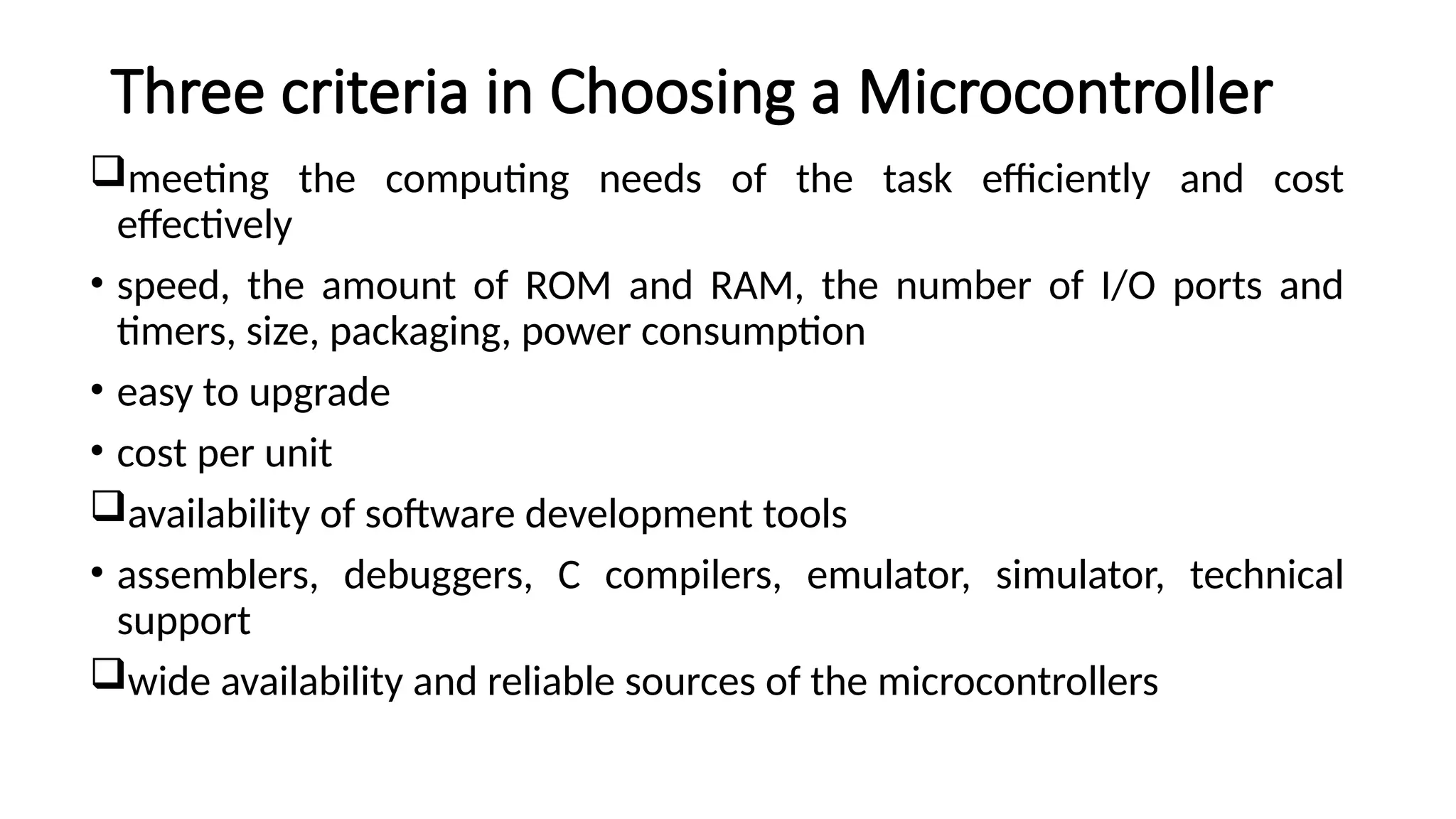Three criteria in Choosing a Microcontroller meeting the computing needs of the task efficiently and cost effectively • speed, the amount of ROM and RAM, the number of I/O ports and timers, size, packaging, power consumption • easy to upgrade • cost per unit availability of software development tools • assemblers, debuggers, C compilers, emulator, simulator, technical support wide availability and reliable sources of the microcontrollers 