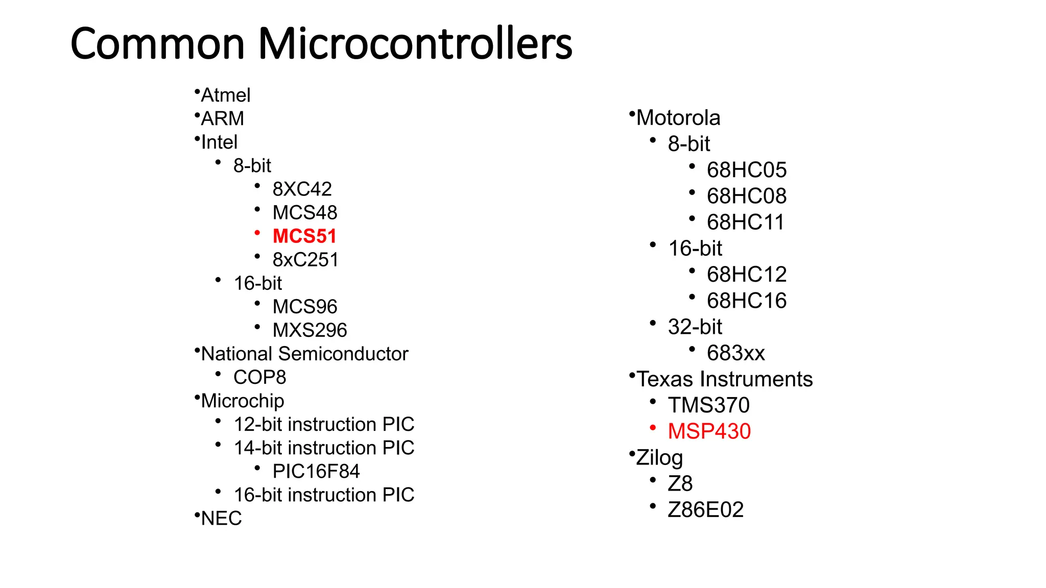 Common Microcontrollers •Motorola • 8-bit • 68HC05 • 68HC08 • 68HC11 • 16-bit • 68HC12 • 68HC16 • 32-bit • 683xx •Texas Instruments • TMS370 • MSP430 •Zilog • Z8 • Z86E02 •Atmel •ARM •Intel • 8-bit • 8XC42 • MCS48 • MCS51 • 8xC251 • 16-bit • MCS96 • MXS296 •National Semiconductor • COP8 •Microchip • 12-bit instruction PIC • 14-bit instruction PIC • PIC16F84 • 16-bit instruction PIC •NEC 