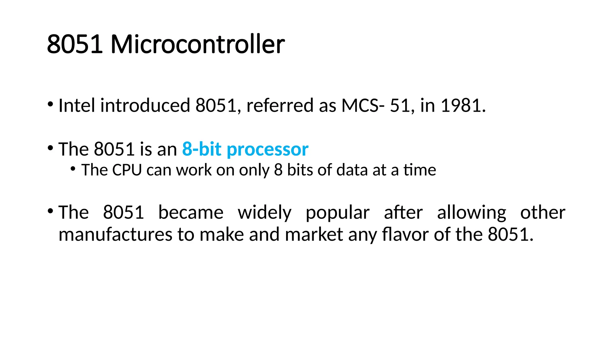 8051 Microcontroller • Intel introduced 8051, referred as MCS- 51, in 1981. • The 8051 is an 8-bit processor • The CPU can work on only 8 bits of data at a time • The 8051 became widely popular after allowing other manufactures to make and market any flavor of the 8051. 