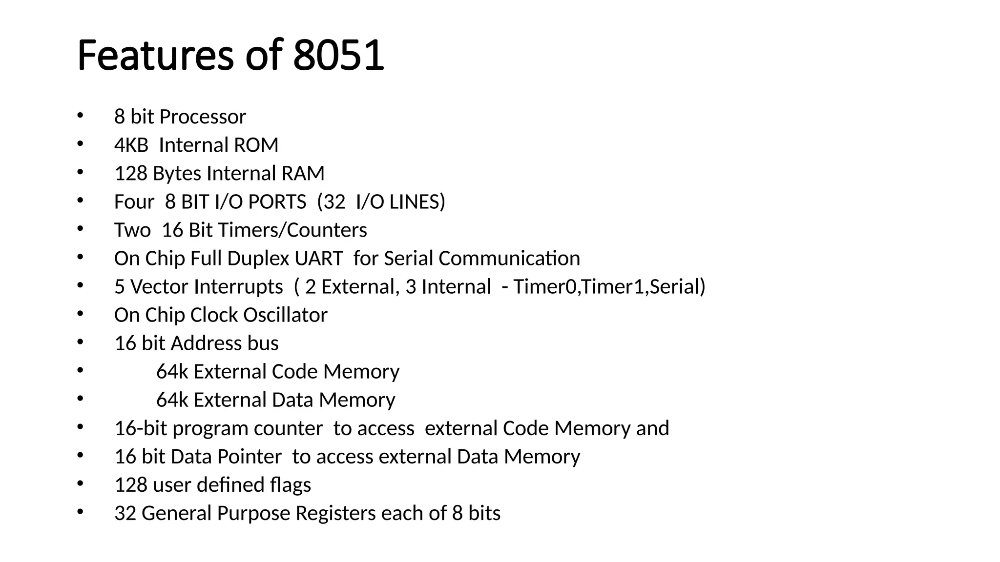 Features of 8051 • 8 bit Processor • 4KB Internal ROM • 128 Bytes Internal RAM • Four 8 BIT I/O PORTS (32 I/O LINES) • Two 16 Bit Timers/Counters • On Chip Full Duplex UART for Serial Communication • 5 Vector Interrupts ( 2 External, 3 Internal - Timer0,Timer1,Serial) • On Chip Clock Oscillator • 16 bit Address bus • 64k External Code Memory • 64k External Data Memory • 16-bit program counter to access external Code Memory and • 16 bit Data Pointer to access external Data Memory • 128 user defined flags • 32 General Purpose Registers each of 8 bits 