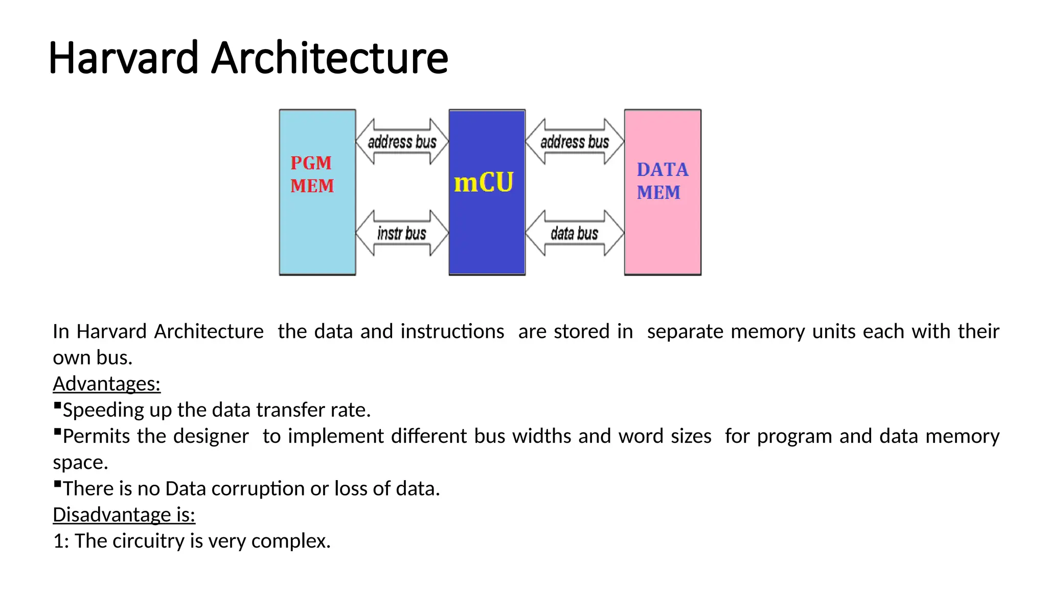 Harvard Architecture In Harvard Architecture the data and instructions are stored in separate memory units each with their own bus. Advantages: Speeding up the data transfer rate. Permits the designer to implement different bus widths and word sizes for program and data memory space. There is no Data corruption or loss of data. Disadvantage is: 1: The circuitry is very complex. 