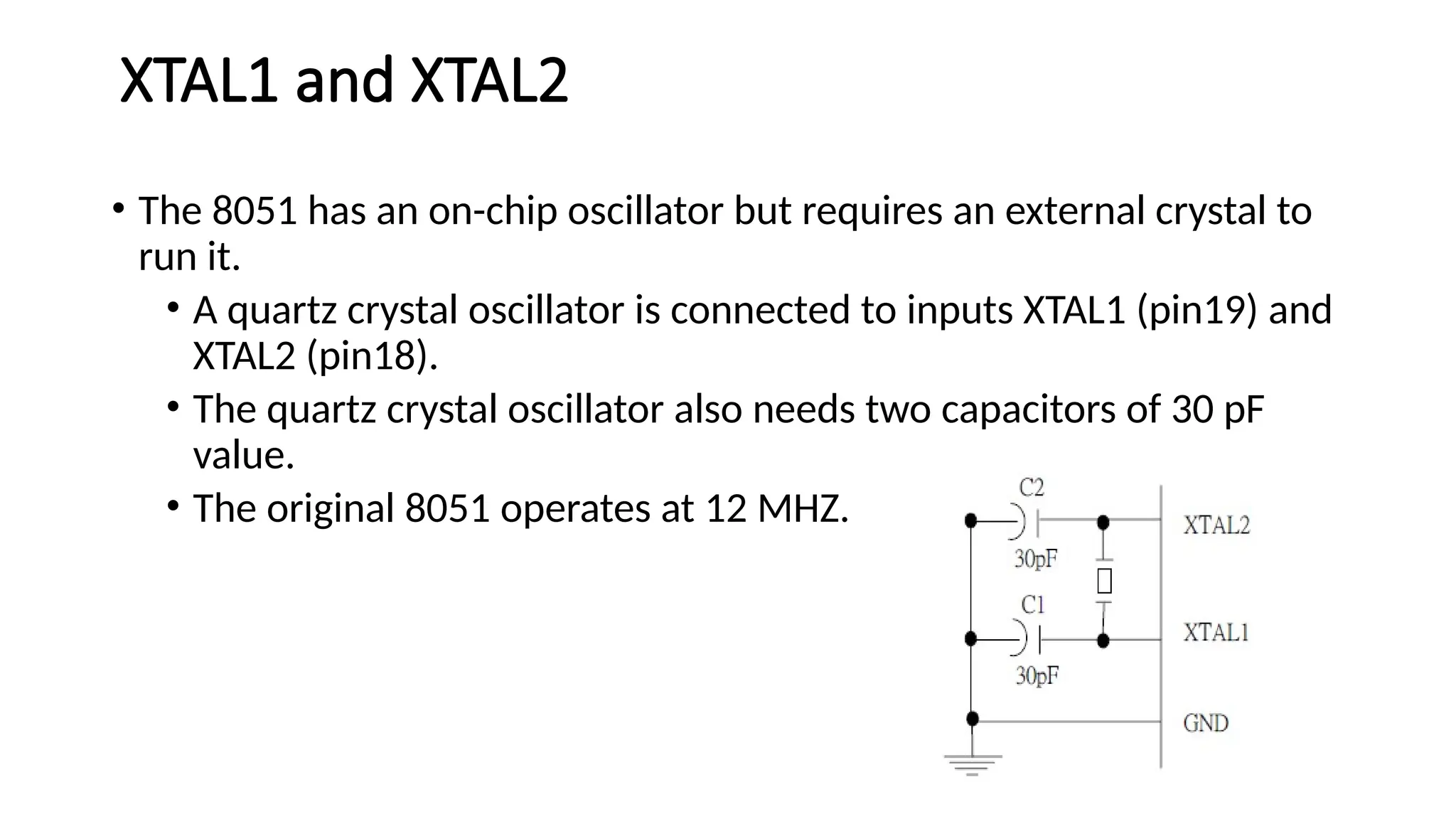 XTAL1 and XTAL2 • The 8051 has an on-chip oscillator but requires an external crystal to run it. • A quartz crystal oscillator is connected to inputs XTAL1 (pin19) and XTAL2 (pin18). • The quartz crystal oscillator also needs two capacitors of 30 pF value. • The original 8051 operates at 12 MHZ. 