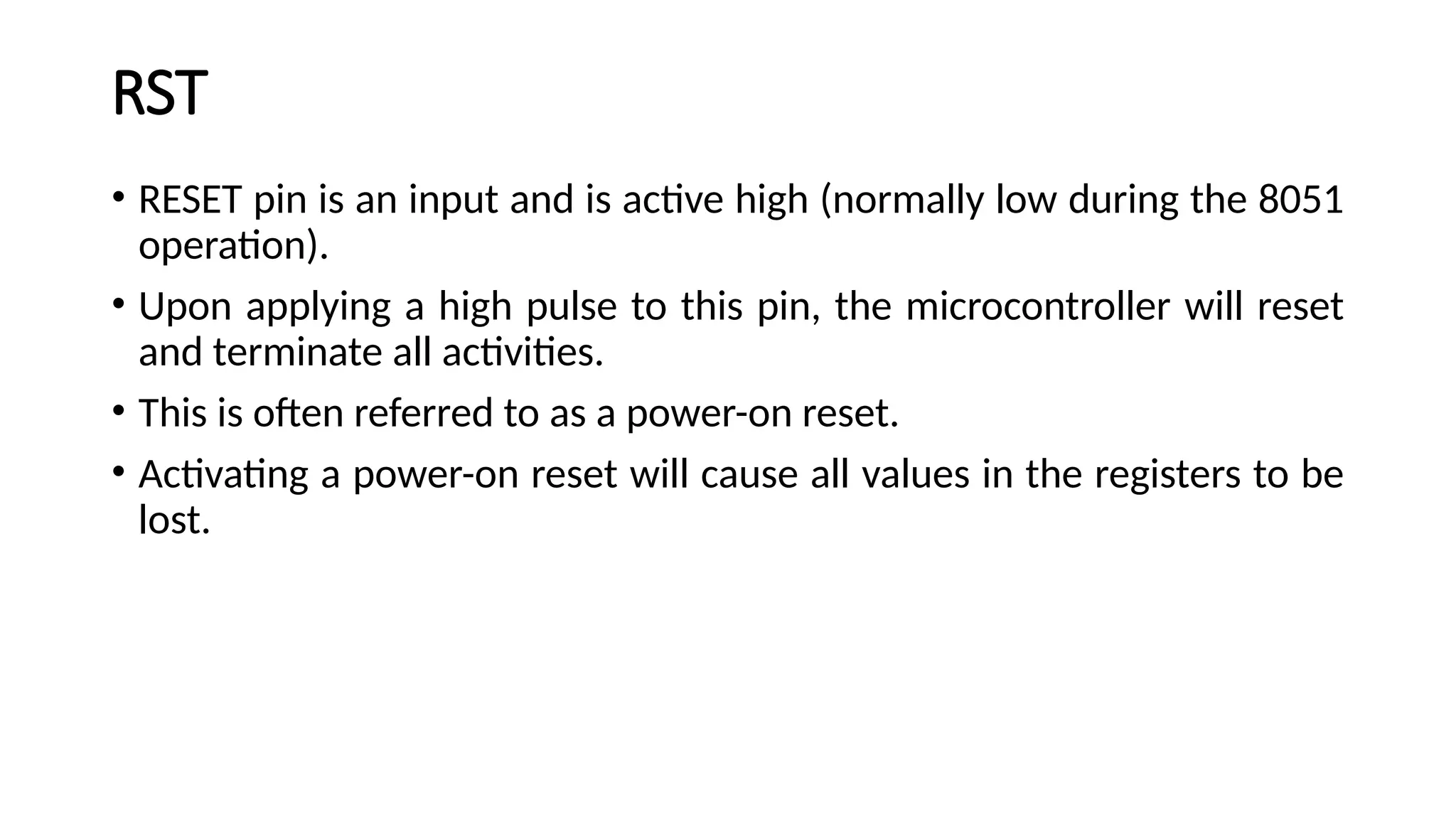 RST • RESET pin is an input and is active high (normally low during the 8051 operation). • Upon applying a high pulse to this pin, the microcontroller will reset and terminate all activities. • This is often referred to as a power-on reset. • Activating a power-on reset will cause all values in the registers to be lost. 