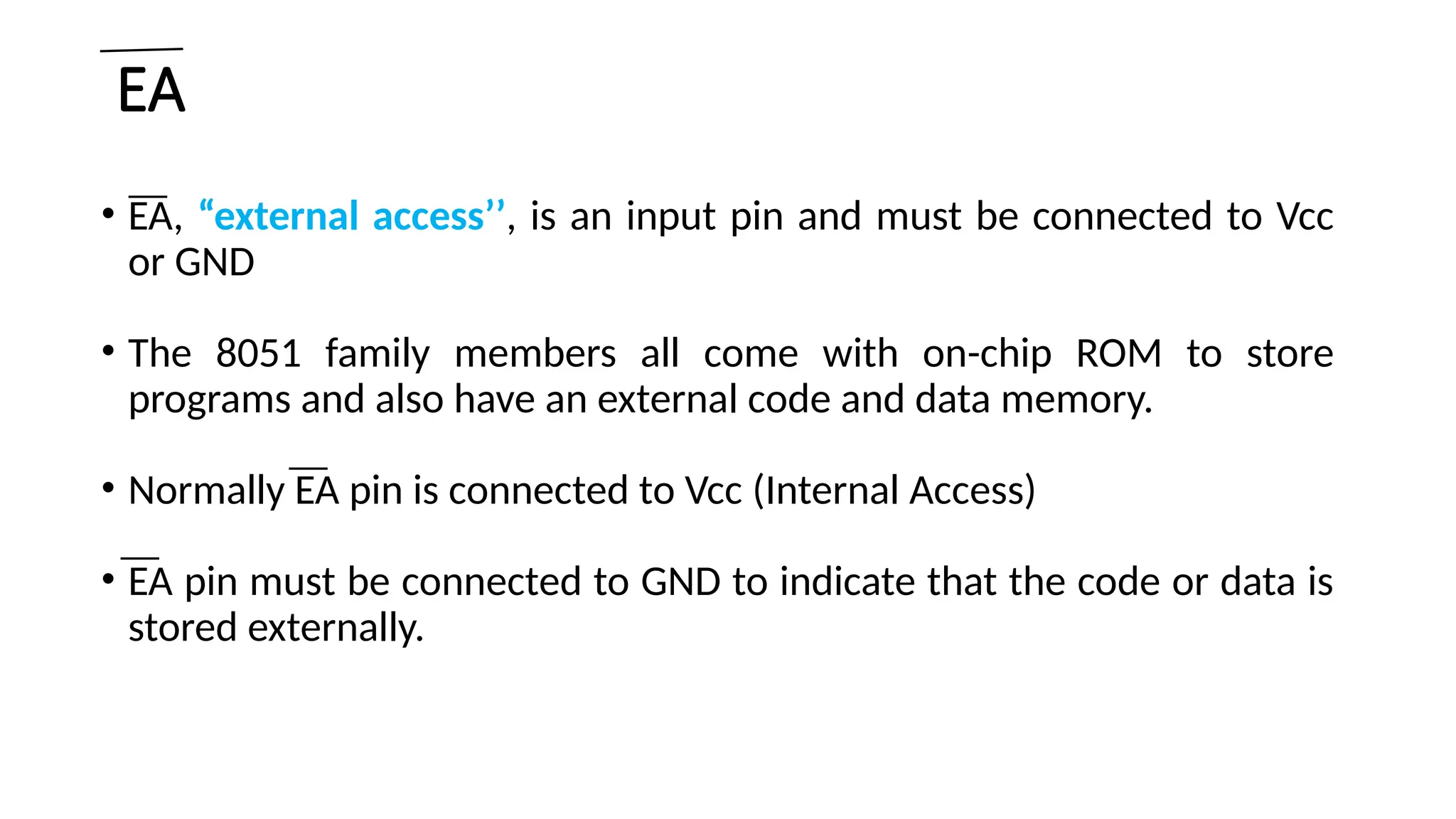 EA • EA, “external access’’, is an input pin and must be connected to Vcc or GND • The 8051 family members all come with on-chip ROM to store programs and also have an external code and data memory. • Normally EA pin is connected to Vcc (Internal Access) • EA pin must be connected to GND to indicate that the code or data is stored externally. 