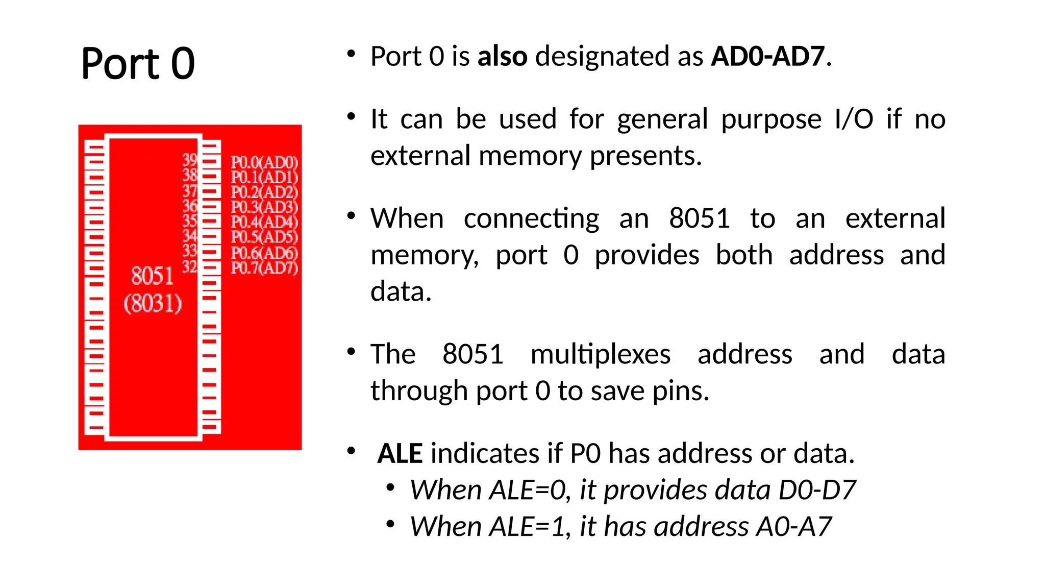 Port 0 • Port 0 is also designated as AD0-AD7. • It can be used for general purpose I/O if no external memory presents. • When connecting an 8051 to an external memory, port 0 provides both address and data. • The 8051 multiplexes address and data through port 0 to save pins. • ALE indicates if P0 has address or data. • When ALE=0, it provides data D0-D7 • When ALE=1, it has address A0-A7 