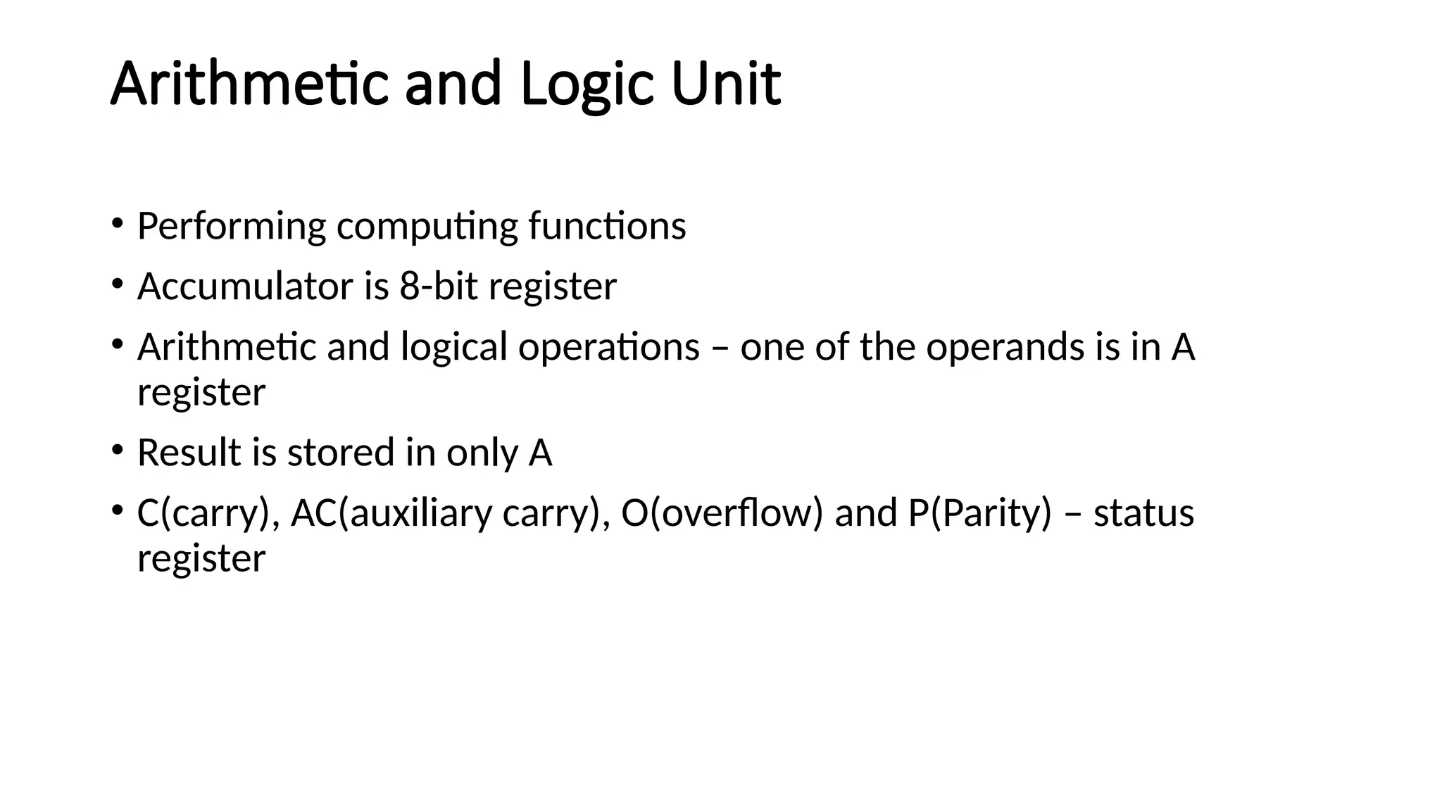 Arithmetic and Logic Unit • Performing computing functions • Accumulator is 8-bit register • Arithmetic and logical operations – one of the operands is in A register • Result is stored in only A • C(carry), AC(auxiliary carry), O(overflow) and P(Parity) – status register 