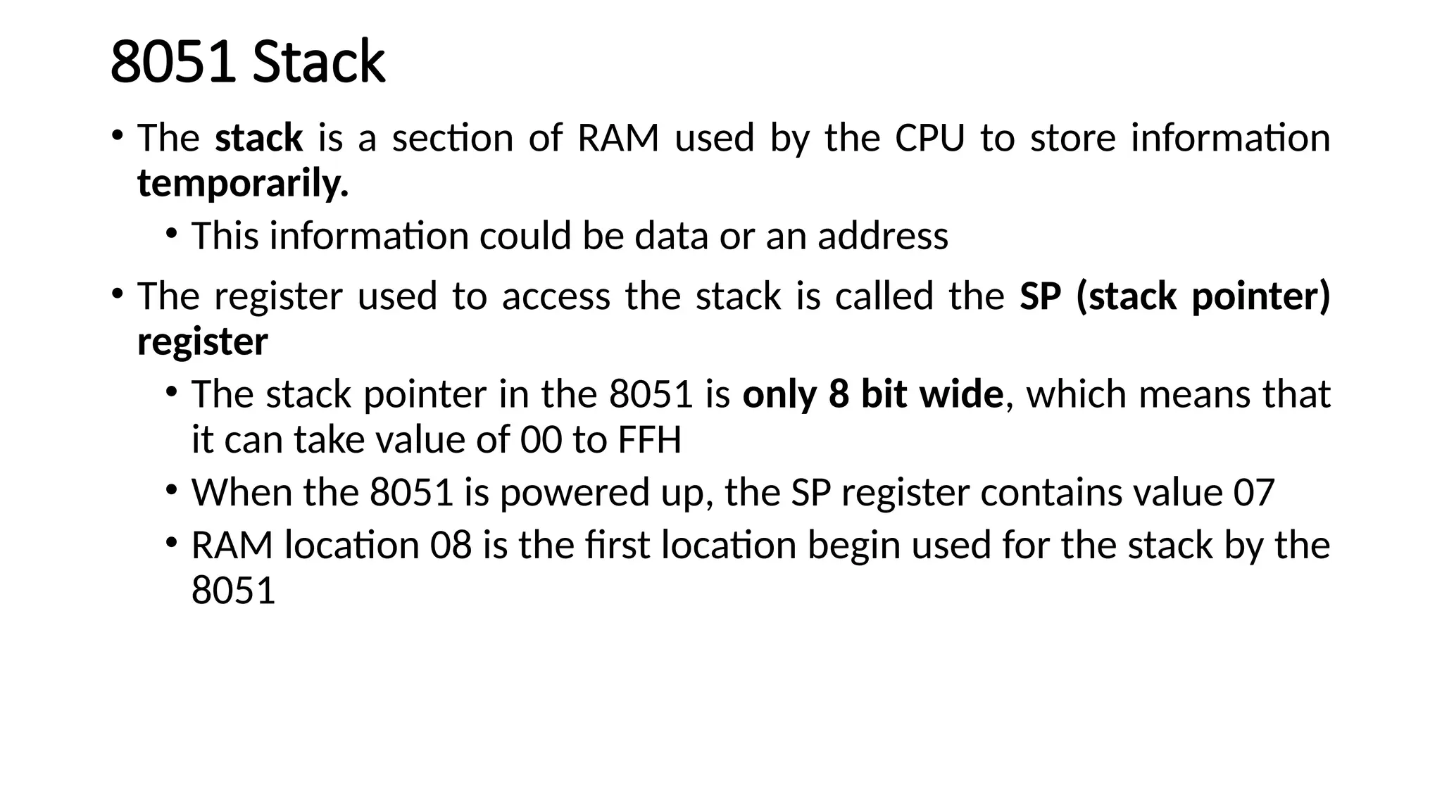 8051 Stack • The stack is a section of RAM used by the CPU to store information temporarily. • This information could be data or an address • The register used to access the stack is called the SP (stack pointer) register • The stack pointer in the 8051 is only 8 bit wide, which means that it can take value of 00 to FFH • When the 8051 is powered up, the SP register contains value 07 • RAM location 08 is the first location begin used for the stack by the 8051 