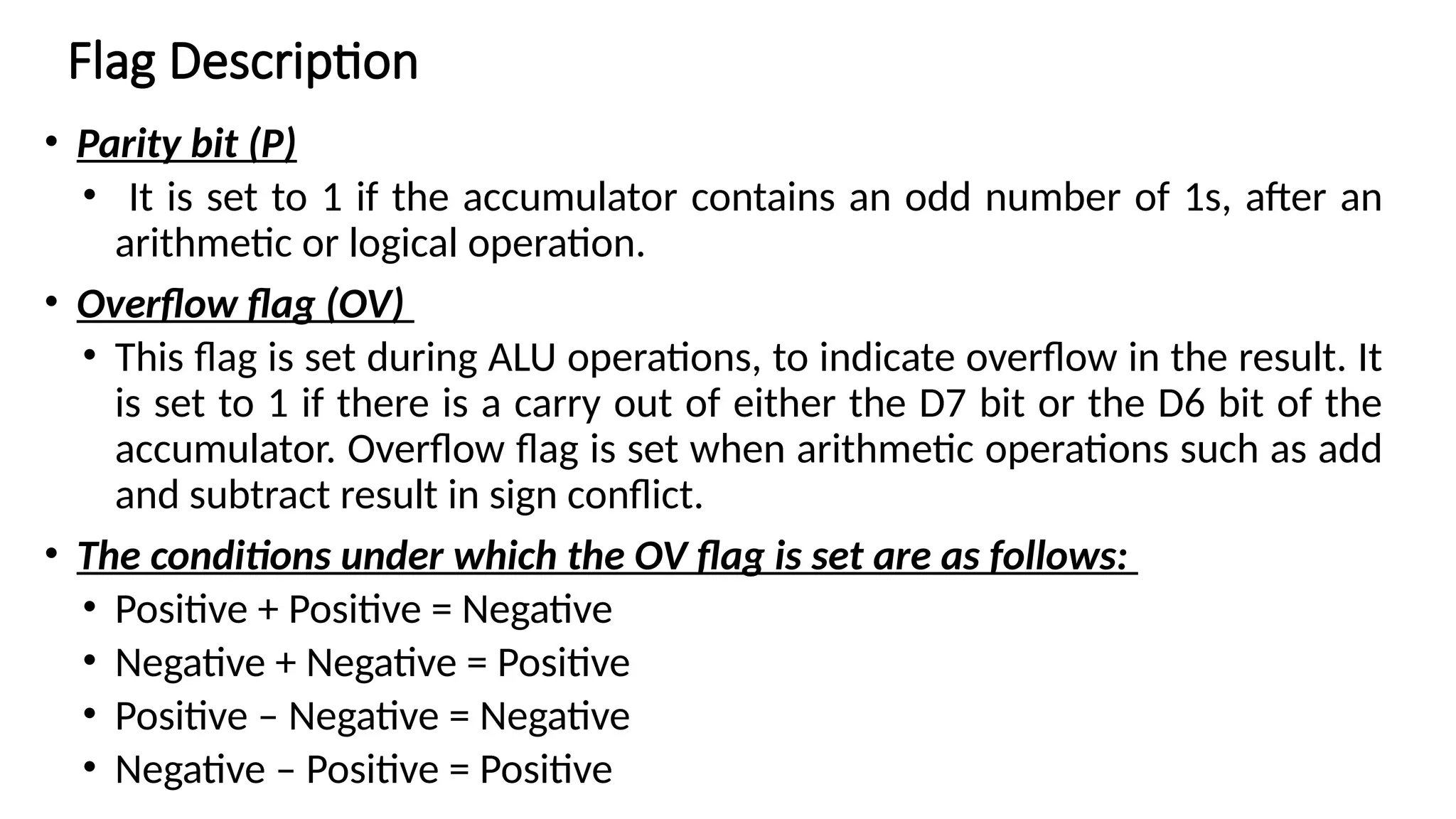 • Parity bit (P) • It is set to 1 if the accumulator contains an odd number of 1s, after an arithmetic or logical operation. • Overflow flag (OV) • This flag is set during ALU operations, to indicate overflow in the result. It is set to 1 if there is a carry out of either the D7 bit or the D6 bit of the accumulator. Overflow flag is set when arithmetic operations such as add and subtract result in sign conflict. • The conditions under which the OV flag is set are as follows: • Positive + Positive = Negative • Negative + Negative = Positive • Positive – Negative = Negative • Negative – Positive = Positive Flag Description 