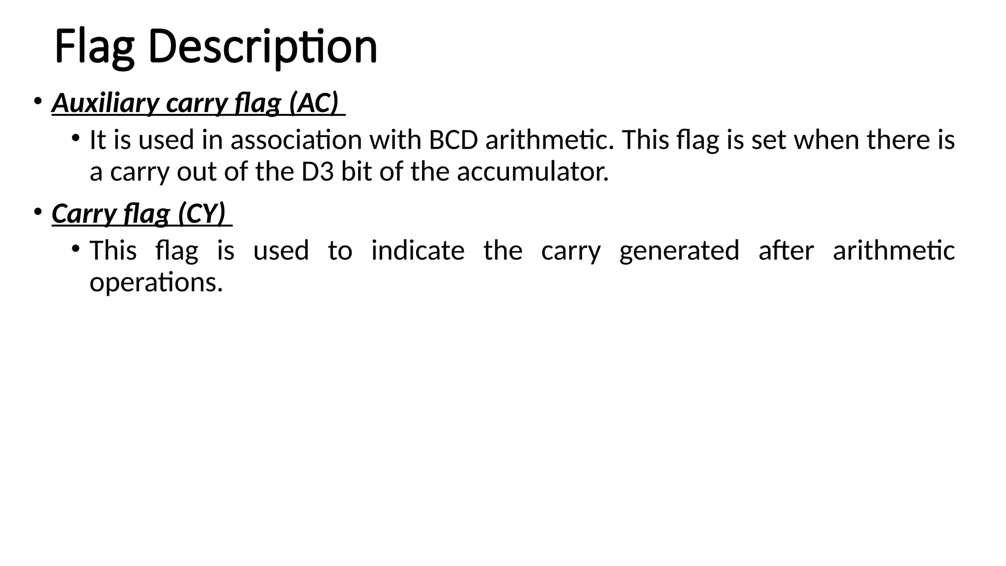 Flag Description • Auxiliary carry flag (AC) • It is used in association with BCD arithmetic. This flag is set when there is a carry out of the D3 bit of the accumulator. • Carry flag (CY) • This flag is used to indicate the carry generated after arithmetic operations. 