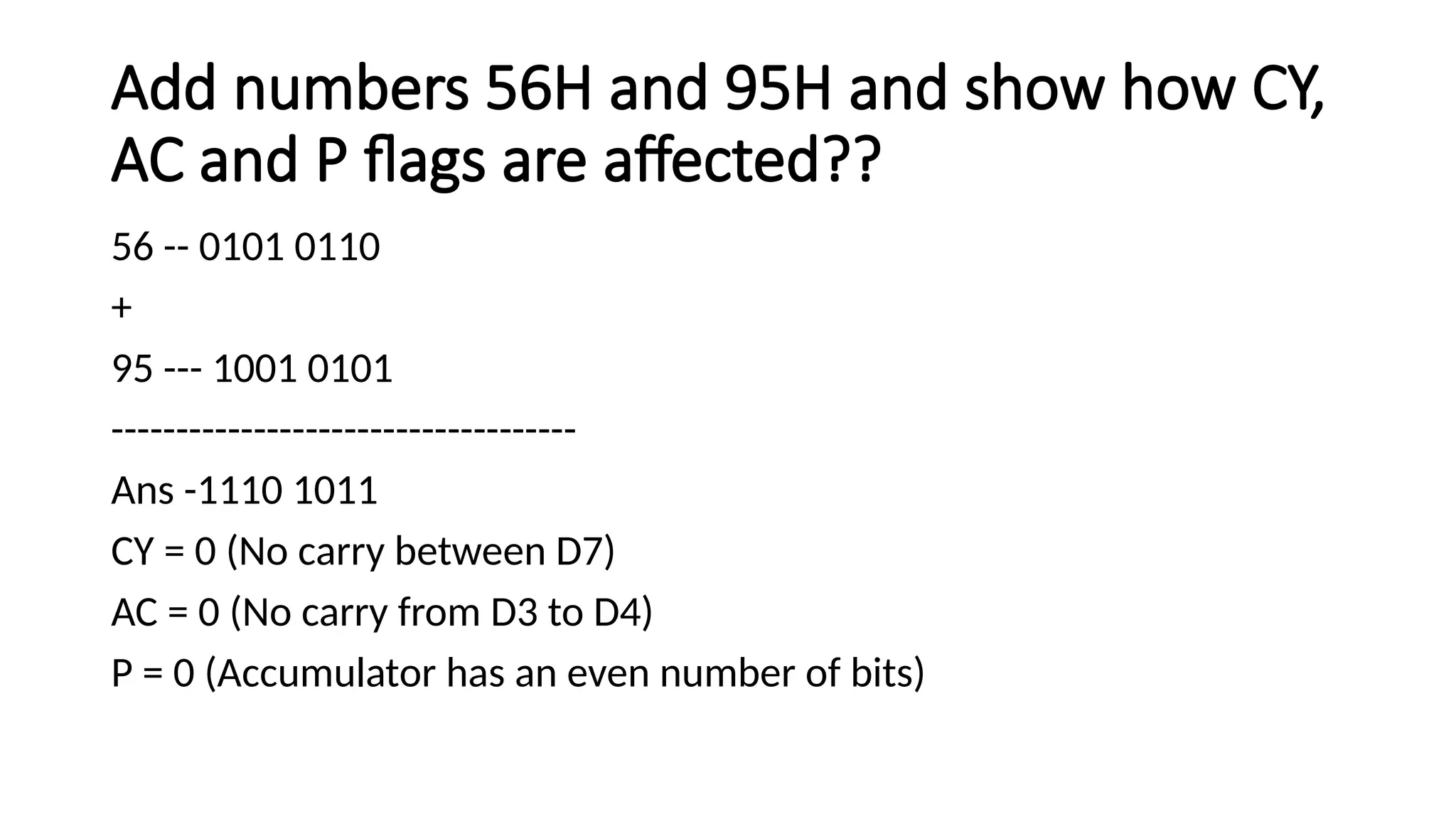 Add numbers 56H and 95H and show how CY, AC and P flags are affected?? 56 -- 0101 0110 + 95 --- 1001 0101 ------------------------------------ Ans -1110 1011 CY = 0 (No carry between D7) AC = 0 (No carry from D3 to D4) P = 0 (Accumulator has an even number of bits) 