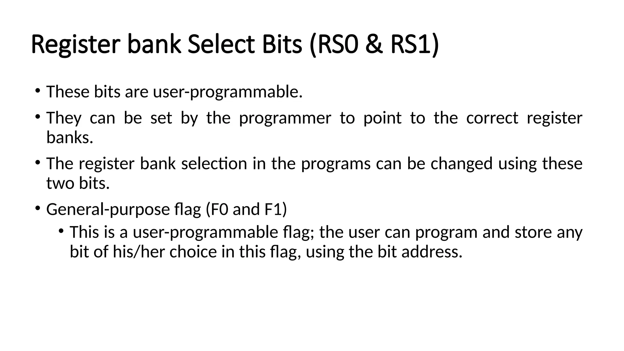 Register bank Select Bits (RS0 & RS1) • These bits are user-programmable. • They can be set by the programmer to point to the correct register banks. • The register bank selection in the programs can be changed using these two bits. • General-purpose flag (F0 and F1) • This is a user-programmable flag; the user can program and store any bit of his/her choice in this flag, using the bit address. 