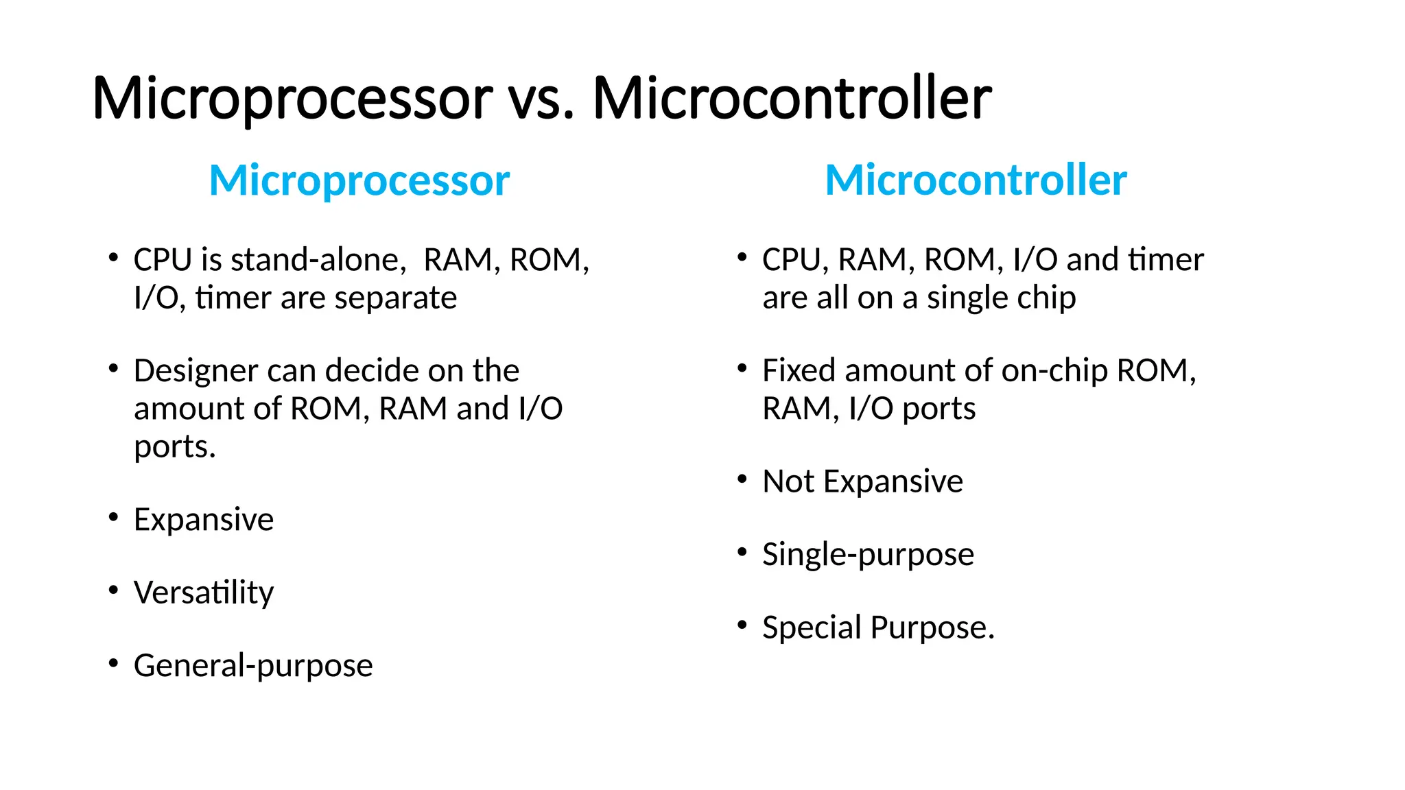 Microprocessor vs. Microcontroller Microprocessor • CPU is stand-alone, RAM, ROM, I/O, timer are separate • Designer can decide on the amount of ROM, RAM and I/O ports. • Expansive • Versatility • General-purpose Microcontroller • CPU, RAM, ROM, I/O and timer are all on a single chip • Fixed amount of on-chip ROM, RAM, I/O ports • Not Expansive • Single-purpose • Special Purpose. 