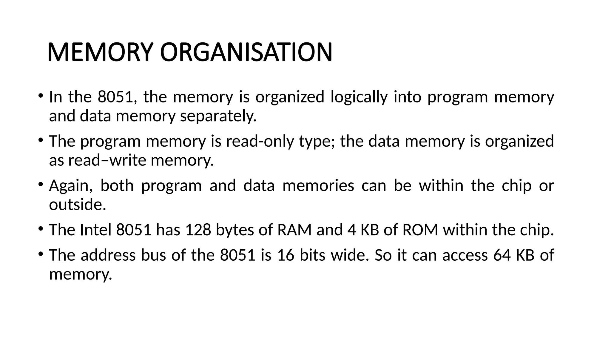MEMORY ORGANISATION • In the 8051, the memory is organized logically into program memory and data memory separately. • The program memory is read-only type; the data memory is organized as read–write memory. • Again, both program and data memories can be within the chip or outside. • The Intel 8051 has 128 bytes of RAM and 4 KB of ROM within the chip. • The address bus of the 8051 is 16 bits wide. So it can access 64 KB of memory. 